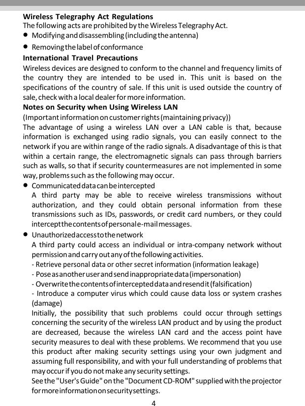 4WirelessTelegraphyActRegulationsThefollowingactsareprohibitedbytheWirelessTelegraphyAct.Modifyinganddisassembling(includingtheantenna)RemovingthelabelofconformanceInternationalTravelPrecautionsWirelessdevicesaredesignedtoconformtothechannelandfrequencylimitsofthecountrytheyareintendedtobeusedin.Thisunitisbasedonthespecificationsofthecountryofsale.Ifthisunitisusedoutsidethecountryofsale,checkwithalocaldealerformoreinformation.NotesonSecuritywhenUsingWirelessLAN(Importantinformationoncustomerrights(maintainingprivacy))TheadvantageofusingawirelessLANoveraLANcableisthat,becauseinformationisexchangedusingradiosignals,youcaneasilyconnecttothenetworkifyouarewithinrangeoftheradiosignals.Adisadvantageofthisisthatwithinacertainrange,theelectromagneticsignalscanpassthroughbarrierssuchaswalls,sothatifsecuritycountermeasuresarenotimplementedinsomeway,problemssuchasthefollowingmayoccur.CommunicateddatacanbeinterceptedAthirdpartymaybeabletoreceivewirelesstransmissionswithoutauthorization,andtheycouldobtainpersonalinformationfromthesetransmissionssuchasIDs,passwords,orcreditcardnumbers,ortheycouldinterceptthecontentsofpersonale‐mailmessages.UnauthorizedaccesstothenetworkAthirdpartycouldaccessanindividualorintra‐companynetworkwithoutpermissionandcarryoutanyofthefollowingactivities.‐Retrievepersonaldataorothersecretinformation(informationleakage)‐Poseasanotheruserandsendinappropriatedata(impersonation)‐Overwritethecontentsofintercepteddataandresendit(falsification)‐Introduceacomputerviruswhichcouldcausedatalossorsystemcrashes(damage)Initially,thepossibilitythatsuchproblemscouldoccurthroughsettingsconcerningthesecurityofthewirelessLANproductandbyusingtheproductaredecreased,becausethewirelessLANcardandtheaccesspointhavesecuritymeasurestodealwiththeseproblems.Werecommendthatyouusethisproductaftermakingsecuritysettingsusingyourownjudgmentandassumingfullresponsibility,andwithyourfullunderstandingofproblemsthatmayoccurifyoudonotmakeanysecuritysettings.Seethe&quot;User&apos;sGuide&quot;onthe&quot;DocumentCD‐ROM&quot;suppliedwiththeprojectorformoreinformationonsecuritysettings.