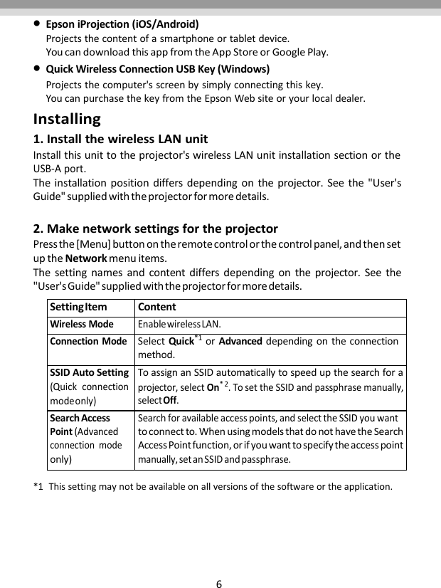 6EpsoniProjection(iOS/Android)Projectsthecontentofasmartphoneortabletdevice.YoucandownloadthisappfromtheAppStoreorGooglePlay.QuickWirelessConnectionUSBKey(Windows)Projectsthecomputer&apos;sscreenbysimplyconnectingthiskey.YoucanpurchasethekeyfromtheEpsonWebsiteoryourlocaldealer.Installing1.InstallthewirelessLANunitInstallthisunittotheprojector&apos;swirelessLANunitinstallationsectionortheUSB‐Aport.Theinstallationpositiondiffersdependingontheprojector.Seethe&quot;User&apos;sGuide&quot;suppliedwiththeprojectorformoredetails.2.MakenetworksettingsfortheprojectorPressthe[Menu]buttonontheremotecontrolorthecontrolpanel,andthensetuptheNetworkmenuitems.Thesettingnamesandcontentdiffersdependingontheprojector.Seethe&quot;User&apos;sGuide&quot;suppliedwiththeprojectorformoredetails.SettingItemContentWirelessModeEnablewirelessLAN.ConnectionModeSelectQuick*1orAdvanceddependingontheconnectionmethod.SSIDAutoSetting(Quickconnectionmodeonly)ToassignanSSIDautomaticallytospeedupthesearchforaprojector,selectOn*2.TosettheSSIDandpassphrasemanually,selectOff.SearchAccessPoint(Advancedconnectionmodeonly)Searchforavailableaccesspoints,andselecttheSSIDyouwanttoconnectto.WhenusingmodelsthatdonothavetheSearchAccessPointfunction,orifyouwanttospecifytheaccesspointmanually,setanSSIDandpassphrase.*1Thissettingmaynotbeavailableonallversionsofthesoftwareortheapplication.