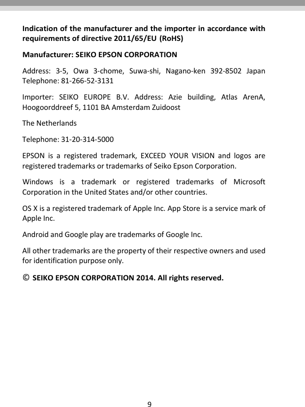 9Indicationofthemanufacturerandtheimporterinaccordancewithrequirementsofdirective2011/65/EU (RoHS)  Manufacturer:SEIKOEPSONCORPORATION  Address:3‐5,Owa3‐chome,Suwa‐shi,Nagano‐ken392‐8502JapanTelephone:81‐266‐52‐3131Importer:SEIKOEUROPEB.V.Address:Aziebuilding,AtlasArenA,Hoogoorddreef5,1101BAAmsterdamZuidoostTheNetherlandsTelephone:31‐20‐314‐5000EPSONisaregisteredtrademark,EXCEEDYOURVISIONandlogosareregisteredtrademarksortrademarksofSeikoEpsonCorporation.  WindowsisatrademarkorregisteredtrademarksofMicrosoftCorporationintheUnitedStatesand/orothercountries.OSXisaregisteredtrademarkofAppleInc.AppStoreisaservicemarkofAppleInc.AndroidandGoogleplayaretrademarksofGoogleInc.Allothertrademarksarethepropertyoftheirrespectiveownersandusedforidentificationpurposeonly.© SEIKOEPSONCORPORATION2014.Allrightsreserved.   