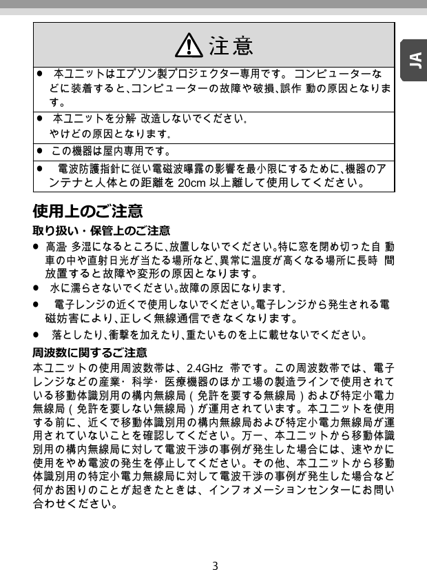      使用上のご注意 取り扱い・保管上のご注意 高温・多湿になるところに、放置しないでください。特に窓を閉め切った自 動車の中や直射日光が当たる場所など、異常に温度が高くなる場所に長時 間放置すると故障や変形の原因となります。 水に濡らさないでください。故障の原因になります｡ 電子レンジの近くで使用しないでください。電子レンジから発生される電 磁妨害により、正しく無線通信できなくなります。 落としたり、衝撃を加えたり、重たいものを上に載せないでください。 周波数に関するご注意 本ユニットの使用周波数帯は、2.4GHz  帯です。この周波数帯では、電子 レンジなどの産業・科学・医療機器のほか工場の製造ラインで使用されて いる移動体識別用の構内無線局（免許を要する無線局）および特定小電力 無線局（免許を要しない無線局）が運用されています。本ユニットを使用 する前に、近くで移動体識別用の構内無線局および特定小電力無線局が運 用されていないことを確認してください。万一、本ユニットから移動体識 別用の構内無線局に対して電波干渉の事例が発生した場合には、速やかに 使用をやめ電波の発生を停止してください。その他、本ユニットから移動 体識別用の特定小電力無線局に対して電波干渉の事例が発生した場合など 何かお困りのことが起きたときは、インフォメーションセンターにお問い 合わせください。 本ユニットはエプソン製プロジェクター専用です。 コンピューターなどに装着すると、コンピューターの故障や破損、誤作 動の原因となります。 本ユニットを分解・改造しないでください｡ やけどの原因となります｡ この機器は屋内専用です。 電波防護指針に従い電磁波曝露の影響を最小限にするために、機器のア ンテナと人体との距離を 20cm 以上離して使用してください。 