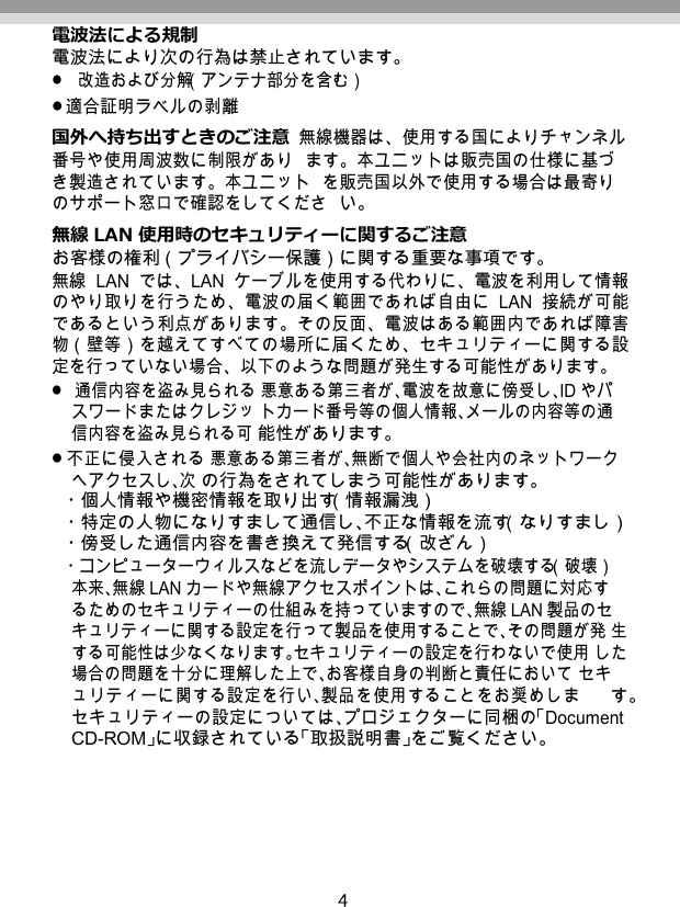   電波法による規制 電波法により次の行為は禁止されています。 改造および分解（アンテナ部分を含む） 適合証明ラベルの剥離 国外へ持ち出すときのご注意 無線機器は、使用する国によりチャンネル番号や使用周波数に制限があり ます。本ユニットは販売国の仕様に基づき製造されています。本ユニット を販売国以外で使用する場合は最寄りのサポート窓口で確認をしてくださ い。 無線 LAN 使用時のセキュリティーに関するご注意 お客様の権利（プライバシー保護）に関する重要な事項です。 無線 LAN では、LAN ケーブルを使用する代わりに、電波を利用して情報 のやり取りを行うため、電波の届く範囲であれば自由に LAN 接続が可能 であるという利点があります。その反面、電波はある範囲内であれば障害 物（壁等）を越えてすべての場所に届くため、セキュリティーに関する設 定を行っていない場合、以下のような問題が発生する可能性があります。 通信内容を盗み見られる 悪意ある第三者が、電波を故意に傍受し、ID やパスワードまたはクレジッ トカード番号等の個人情報、メールの内容等の通信内容を盗み見られる可 能性があります。 不正に侵入される 悪意ある第三者が、無断で個人や会社内のネットワークへアクセスし、次 の行為をされてしまう可能性があります。 ・個人情報や機密情報を取り出す（情報漏洩） ・特定の人物になりすまして通信し、不正な情報を流す（なりすまし） ・傍受した通信内容を書き換えて発信する（改ざん） ・コンピューターウィルスなどを流しデータやシステムを破壊する（破壊） 本来、無線 LANカードや無線アクセスポイントは、これらの問題に対応す るためのセキュリティーの仕組みを持っていますので、無線 LAN 製品のセ キュリティーに関する設定を行って製品を使用することで、その問題が発 生する可能性は少なくなります。セキュリティーの設定を行わないで使用 した場合の問題を十分に理解した上で、お客様自身の判断と責任において セキュリティーに関する設定を行い、製品を使用することをお奨めしま す。 セキュリティーの設定については、プロジェクターに同梱の「Document CD-ROM」に収録されている「取扱説明書」をご覧ください。 