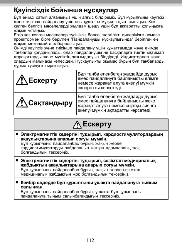   Қауіпсіздік бойынша нұсқаулар Бұл өнімді сатып алғаныңыз үшін алғыс білдіреміз. Бұл құрылғыны қауіпсіз жəне тиісінше пайдалану үшн осы құжатты мұқият оқып шығыңыз. Кез келген белгісіз мəселелерді жылдам шешу үшін бұл ақпаратты қолыңызға жақын  ұстаңыз. Егер кез келген мəселелер түсініксіз болса, жергілікті дилеріңізге немесе проектормен бірге берілген &quot;Пайдаланушы  нұсқаулығында&quot; берілген ең жақын  мекенжайға  хабарласыңыз. Өнімді қауіпсіз жəне тиісінше пайдалану үшін құжаттамада жəне өнімде таңбалар қолданылады, олар пайдаланушы не басқаларға тиетін ықтимал жарақаттарды жəне  мүліктің зақымдалуын  білдіреді. Индикаторлар жəне олардың мағынасы келесідей. Нұсқаулықты оқымас бұрын бұл таңбаларды дұрыс түсінуге  тырысыңыз.  Ескерту Бұл таңба еленбеген жағдайда дұрыс емес пайдалануға байланысты өлімге немесе жарақат алуға əкелуі мүмкін ақпаратты көрсетеді. Сақтандыру Бұл таңба еленбеген жағдайда дұрыс емес пайдалануға байланысты жеке жарақат алуға немесе сыртқы зиянға əкелуі мүмкін ақпаратты көрсетеді.   Ескерту  Электрмагниттік кедергіні тудырып, кардиостимуляторлардың ақаулықтарына апарып соғуы мүмкін. Бұл құрылғыны пайдаланбас бұрын, жақын жерде кардиостимуляторды  пайдаланып жатқан  адамдардың  жоқ болғандығын  тексеріңіз.  Электрмагниттік кедергіні тудырып, сезімтал медициналық жабдықтың ақаулықтарына апарып соғуы мүмкін. Бұл құрылғыны пайдаланбас бұрын, жақын жерде сезімтал медициналық  жабдықтың  жоқ  болғандығын тексеріңіз.  Кейбір елдерде бұл құрылғыны ұшақта пайдалануға тыйым салынған. Бұл құрылғыны пайдаланбас бұрын, ұшақта бұл құрылғыны пайдалануға  тыйым  салынбағандығын  тексеріңіз. 