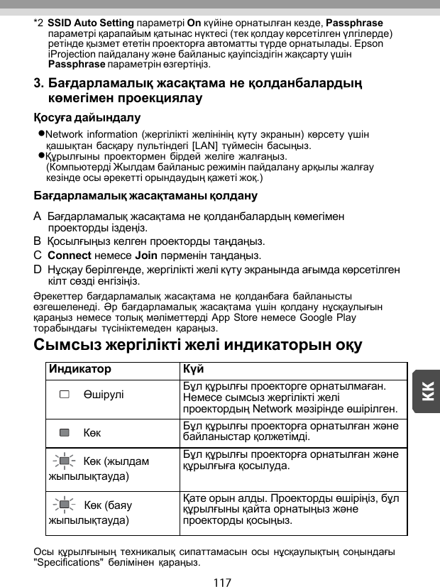   *2 SSID Auto Setting параметрі On күйіне орнатылған кезде, Passphrase параметрі қарапайым қатынас нүктесі (тек қолдау көрсетілген үлгілерде) ретінде қызмет ететін проекторға автоматты түрде орнатылады. Epson iProjection пайдалану жəне байланыс қауіпсіздігін жақсарту үшін Passphrase параметрін өзгертіңіз. 3. Бағдарламалық жасақтама не қолданбалардың көмегімен проекциялау Қосуға дайындалу Network information (жергілікті желінінің күту экранын) көрсету үшін қашықтан басқару  пультіндегі [LAN]  түймесін басыңыз. Құрылғыны  проектормен  бірдей желіге  жалғаңыз. (Компьютерді Жылдам байланыс режимін пайдалану арқылы жалғау кезінде осы əрекетті орындаудың қажеті жоқ.) Бағдарламалық жасақтаманы қолдану A  Бағдарламалық жасақтама не қолданбалардың көмегімен проекторды іздеңіз. B  Қосылғыңыз келген проекторды таңдаңыз. C  Connect немесе Join пəрменін таңдаңыз. D  Нұсқау берілгенде, жергілікті желі күту экранында ағымда көрсетілген кілт сөзді енгізіңіз. Əрекеттер бағдарламалық жасақтама  не  қолданбаға  байланысты өзгешеленеді. Əр  бағдарламалық жасақтама үшін қолдану  нұсқаулығын қараңыз немесе толық мəліметтерді App Store немесе Google Play торабындағы  түсініктемеден  қараңыз. Сымсыз жергілікті желі индикаторын оқу  Индикатор Күй Өшірулі Бұл құрылғы проекторге орнатылмаған. Немесе сымсыз жергілікті желі проектордың Network мəзірінде өшірілген. Көк Бұл құрылғы проекторға орнатылған жəне байланыстар қолжетімді. Көк (жылдам жыпылықтауда) Бұл құрылғы проекторға орнатылған жəне құрылғыға қосылуда. Көк (баяу жыпылықтауда) Қате орын алды. Проекторды өшіріңіз, бұл құрылғыны қайта орнатыңыз жəне проекторды қосыңыз. Осы құрылғының техникалық  сипаттамасын осы  нұсқаулықтың соңындағы &quot;Specifications&quot;  бөлімінен  қараңыз. 