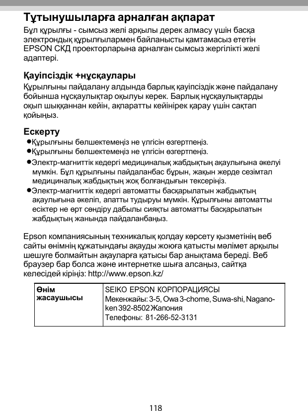   Тұтынушыларға арналған ақпарат Бұл құрылғы - сымсыз желі арқылы дерек алмасу үшін басқа электрондық құрылғылармен байланысты қамтамасыз ететін EPSON СКД проекторларына арналған сымсыз жергілікті желі адаптері.  Қауіпсіздік +нұсқаулары Құрылғыны пайдалану алдында барлық қауіпсіздік жəне пайдалану бойынша нұсқаулықтар оқылуы керек. Барлық нұсқаулықтарды оқып шыққаннан кейін, ақпаратты кейінірек қарау үшін сақтап қойыңыз.  Ескерту Құрылғыны бөлшектемеңіз не үлгісін өзгертпеңіз. Құрылғыны бөлшектемеңіз не үлгісін өзгертпеңіз. Электр-магниттік кедергі медициналық жабдықтың ақаулығына əкелуі мүмкін. Бұл құрылғыны пайдаланбас бұрын, жақын жерде сезімтал медициналық жабдықтың жоқ болғандығын тексеріңіз. Электр-магниттік кедергі автоматты басқарылатын жабдықтың ақаулығына əкеліп, апатты тудыруы мүмкін. Құрылғыны автоматты есіктер не өрт сөндіру дабылы сияқты автоматты басқарылатын жабдықтың жанында пайдаланбаңыз.  Epson компаниясының техникалық қолдау көрсету қызметінің веб сайты өнімнің құжатындағы ақауды жоюға қатысты мəлімет арқылы шешуге болмайтын ақауларға қатысы бар анықтама береді. Веб браузер бар болса жəне интернетке шыға алсаңыз, сайтқа келесідей кіріңіз: http://www.epson.kz/   Өнім жасаушысы SEIKO EPSON КОРПОРАЦИЯСЫ Мекенжайы: 3-5, Owa 3-chome, Suwa-shi, Nagano- ken 392-8502 Жапония Телефоны: 81-266-52-3131 