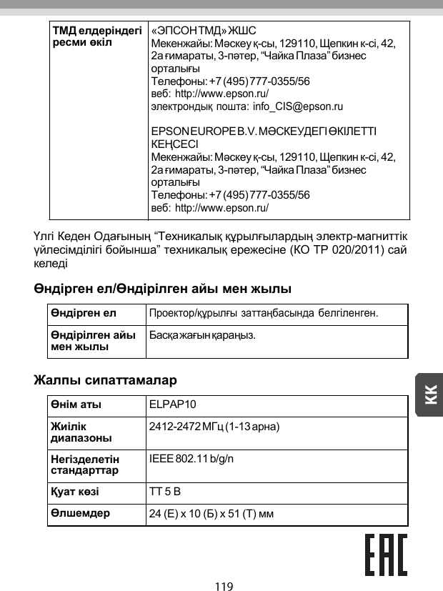     Үлгі Кеден Одағының “Техникалық құрылғылардың электр-магниттік үйлесімділігі бойынша” техникалық ережесіне (КО ТР 020/2011) сай келеді  Өндірген ел/Өндірілген айы мен жылы  Өндірген ел Проектор/құрылғы заттаңбасында белгіленген. Өндірілген айы мен жылы Басқа жағын қараңыз.  Жалпы сипаттамалар  Өнім аты ELPAP10 Жиілік диапазоны 2412-2472 МГц (1-13 арна) Негізделетін стандарттар IEEE 802.11 b/g/n Қуат көзі ТТ 5 В Өлшемдер 24 (Е) x 10 (Б) x 51 (Т) мм   ТМД елдеріндегі ресми өкіл «ЭПСОН ТМД» ЖШС Мекенжайы: Мəскеу қ-сы, 129110, Щепкин к-сі, 42, 2a ғимараты, 3-пəтер, “Чайка Плаза” бизнес орталығы Телефоны: +7 (495) 777-0355/56 веб:  http://www.epson.ru/ электрондық пошта: info_CIS@epson.ru EPSON EUROPE B.V. МƏСКЕУДЕГІ ӨКІЛЕТТІ КЕҢСЕСІ Мекенжайы: Мəскеу қ-сы, 129110, Щепкин к-сі, 42, 2a ғимараты, 3-пəтер, “Чайка Плаза” бизнес орталығы Телефоны: +7 (495) 777-0355/56 веб:  http://www.epson.ru/ 