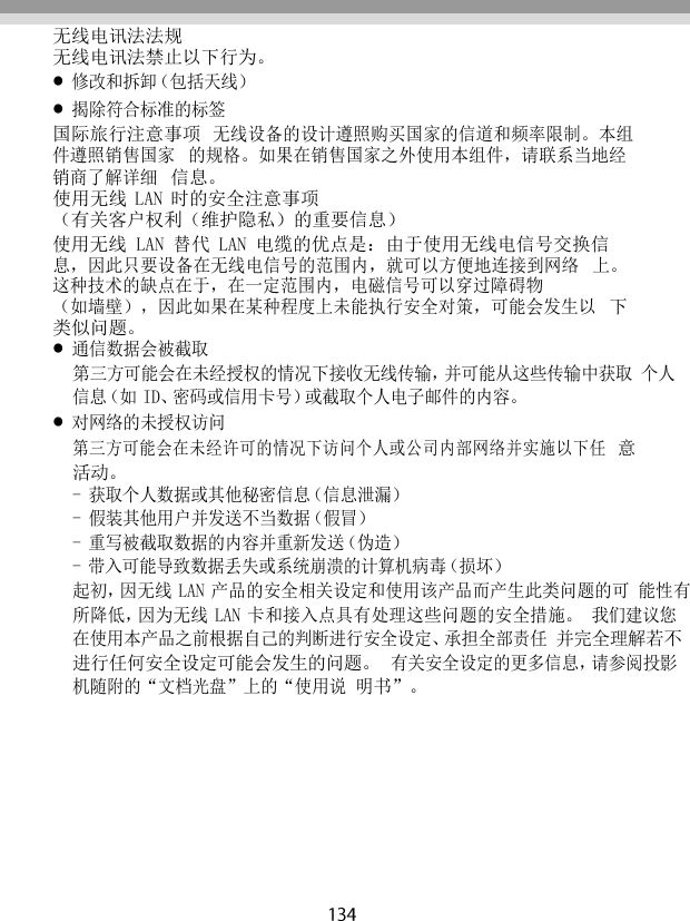   无线电讯法法规 无线电讯法禁止以下行为。 修改和拆卸（包括天线） 揭除符合标准的标签 国际旅行注意事项 无线设备的设计遵照购买国家的信道和频率限制。本组件遵照销售国家 的规格。如果在销售国家之外使用本组件，请联系当地经销商了解详细 信息。 使用无线 LAN 时的安全注意事项 （有关客户权利（维护隐私）的重要信息） 使用无线 LAN 替代 LAN 电缆的优点是：由于使用无线电信号交换信 息，因此只要设备在无线电信号的范围内，就可以方便地连接到网络 上。这种技术的缺点在于，在一定范围内，电磁信号可以穿过障碍物 （如墙壁），因此如果在某种程度上未能执行安全对策，可能会发生以 下类似问题。 通信数据会被截取 第三方可能会在未经授权的情况下接收无线传输，并可能从这些传输中获取 个人信息（如 ID、密码或信用卡号）或截取个人电子邮件的内容。 对网络的未授权访问 第三方可能会在未经许可的情况下访问个人或公司内部网络并实施以下任 意活动。 - 获取个人数据或其他秘密信息（信息泄漏） - 假装其他用户并发送不当数据（假冒） - 重写被截取数据的内容并重新发送（伪造） - 带入可能导致数据丢失或系统崩溃的计算机病毒（损坏） 起初，因无线 LAN 产品的安全相关设定和使用该产品而产生此类问题的可 能性有所降低，因为无线 LAN 卡和接入点具有处理这些问题的安全措施。 我们建议您在使用本产品之前根据自己的判断进行安全设定、承担全部责任 并完全理解若不进行任何安全设定可能会发生的问题。 有关安全设定的更多信息，请参阅投影机随附的“文档光盘”上的“使用说 明书”。 