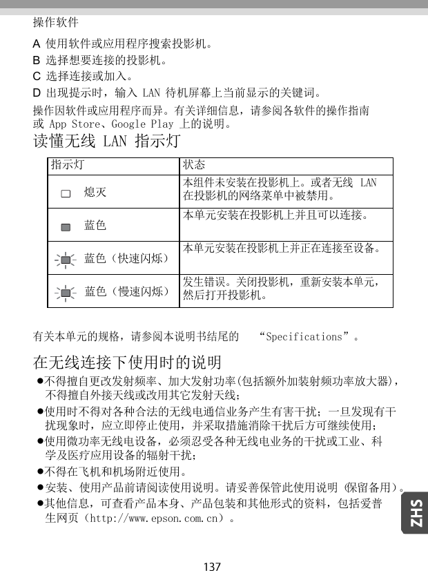   操作软件 A  使用软件或应用程序搜索投影机。 B  选择想要连接的投影机。 C  选择连接或加入。 D  出现提示时，输入 LAN 待机屏幕上当前显示的关键词。 操作因软件或应用程序而异。有关详细信息，请参阅各软件的操作指南 或 App Store、Google Play 上的说明。 读懂无线 LAN 指示灯  指示灯 状态 熄灭 本组件未安装在投影机上。或者无线  LAN 在投影机的网络菜单中被禁用。 蓝色 本单元安装在投影机上并且可以连接。 蓝色（快速闪烁） 本单元安装在投影机上并正在连接至设备。 蓝色（慢速闪烁） 发生错误。关闭投影机，重新安装本单元， 然后打开投影机。  有关本单元的规格，请参阅本说明书结尾的   “Specifications”。 在无线连接下使用时的说明 不得擅自更改发射频率、加大发射功率(包括额外加装射频功率放大器)， 不得擅自外接天线或改用其它发射天线； 使用时不得对各种合法的无线电通信业务产生有害干扰；一旦发现有干 扰现象时，应立即停止使用，并采取措施消除干扰后方可继续使用； 使用微功率无线电设备，必须忍受各种无线电业务的干扰或工业、科 学及医疗应用设备的辐射干扰； 不得在飞机和机场附近使用。 安装、使用产品前请阅读使用说明。请妥善保管此使用说明（保留备用）。 其他信息，可查看产品本身、产品包装和其他形式的资料，包括爱普 生网页（http://www.epson.com.cn）。 