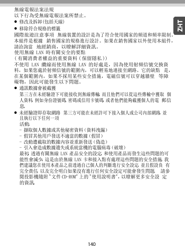   無線電報法案法規 以下行為受無線電報法案所禁止。 修改及拆卸(包括天線) 移除符合規格的標籤 國際旅遊注意事項 無線裝置的設計是為了符合使用國家的頻道和頻率限制。本組件是根據 銷售國家的規格進行設計。如果在銷售國家以外使用本組件，請洽詢當 地經銷商，以瞭解詳細資訊。 使用無線 LAN 時有關安全的要點 ( 有關消費者權益的重要資料 ( 保留隱私 )) 不使用 LAN 纜線而使用無線 LAN 的好處是，因為使用射頻信號交換資 料，如果您處於射頻信號的範圍內，可以輕易地連接至網路。它的缺點 是，在某個範圍內，如果不採用某些安全措施，電磁信號可以穿越牆壁 等障礙物，因此可能發生以下問題。 通訊數據會被截獲 第三方在未經驗證下可能接收到無線傳輸，而且他們可以從這些傳輸中獲取 個人資料，例如身份證號碼、密碼或信用卡號碼，或者他們能夠截獲個人的電 郵信息。 未經驗證即存取網路 第三方可能在未經許可下接入個人或公司內部網路，並且執行以下任何一項 活動。 - 擷取個人數據或其他秘密資料（資料洩漏） - 假冒其他用戶發送不適當的數據（假冒） - 改動遭截取的數據內容並重新發送（偽造） - 引入會造成數據遺失或系統當機的電腦病毒（破壞） 最初，透過有關無線 LAN 產品安全的設定，和使用產品而發生這些問題的可 能性會減少，這是由於無線 LAN 卡和接入點有處理這些問題的安全措施。我 們建議您在使用本產品之前透過自己個人的判斷進行安全設定，並且假設負 有完全責任，以及完全明白如果沒有進行任何安全設定可能會發生問題。 請參閱投影機隨附〝文件 CD-ROM〞上的〝使用說明書〞，以瞭解更多安全設 定的資訊。 