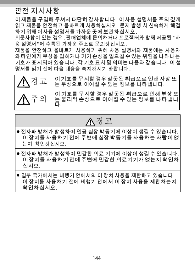   안전 지시사항 이 제품을 구입해 주셔서 대단히 감사합니다 . 이 사용 설명서를 주의 깊게 읽고 제품을 안전하고 올바르게 사용하십시오 . 문제 발생 시 신속하게 해결 하기 위해 이 사용 설명서를 가까운 곳에 보관하십시오 . 의문사항이 있는 경우 , 판매업체에 문의하거나 프로젝터와 함께 제공된 &quot; 사 용 설명서 &quot; 에 수록된 가까운 주소로 문의하십시오 . 제품을 안전하고 올바르게 사용하기 위해 사용 설명서와 제품에는 사용자 와 타인에게 부상을 입히거나 기기 손상을 일으킬 수 있는 위험을 나타내는 기호가 표시되어 있습니다 . 각 기호 표시 및 의미는 다음과 같습니다 . 이 설 명서를 읽기 전에 다음 내용을 숙지하시기 바랍니다 .  이 기호를 무시할 경우 잘못된 취급으로 인해 사망 또 는 부상으로 이어질 수 있는 정보를 나타냅니다. 이 기호를 무시할 경우 잘못된 취급으로 인해 부상 또 는 물리적 손상으로 이어질 수 있는 정보를 나타냅니 다.   전자파 방해가 발생하여 인공 심장 박동기에 이상이 생길 수 있습니다. 이 장치를 사용하기 전에 주변에 심장 박동기를 사용하는 사람이 없 는지  확인하십시오. 전자파 방해가 발생하여 민감한 의료 기기에 이상이 생길 수 있습니다. 이 장치를 사용하기 전에 주변에 민감한 의료기기가 없는지 확인하 십시오. 일부 국가에서는 비행기 안에서의 이 장치 사용을 제한하고 있습니다. 이 장치를 사용하기 전에 비행기 안에서 이 장치 사용을 제한하는지 확인하십시오. 