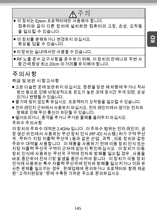      주의사항 취급 및 보관 시 참고사항 고온 다습한 곳에 보관하지 마십시오. 창문을 닫은 채 차량에 두거나 직사 광선 등으로 인해 비정상적으로 온도가 높은 곳에 장시간 두게 되면, 손상 되거나 변형될 수 있습니다. 물기에 젖지 않도록 하십시오. 프로젝터가 오작동을 일으킬 수 있습니다. 전자 레인지 근처에서 사용하지 마십시오. 전자 레인지에서 생기는 전자파 방해로 인해 무선 통신이 차단될 수 있습니다. 떨어뜨리거나, 충격을 추거나 무거운 물체를 올려두지 마십시오. 주파수 주의사항 이 장치의 주파수 대역은 2.4GHz 입니다 . 이 주파수 범위는 전자 레인지 , 공 장 생산 라인에서 사용하는 무선 장치 인식 (RF-ID) 시스템 ( 허가 구역 무선 국 , 무허가 지정 저출력 무선국 ) 등과 같은 산업 , 과학 , 의료 장치와 같은 주파수 대역을 사용합니다 . 이 제품을 사용하기 전에 이동 장치 인식 또는 지정 저출력 무선국 구역이 근처에 없는지 확인하십시오 . 이 장치가 이동 장치 인식에 사용하는 무선국 구역에 전자파 방해를 일으킬 경우 , 사용을 바로 중단하여 전자기장 발생을 중단시켜야 합니다 . 이 장치가 이동 장치 인식에 사용하는 특수 저출력 무선국에 전자파 방해를 일으키거나 이와 유 사한 문제를 일으키는 경우 , 판매업체에 문의하거나 프로젝터와 함께 제공 된 “ 고객지원정보 ” 란에 수록된 가까운 주소로 문의하십시오 . 이 장치는 Epson 프로젝터에만 사용해야 합니다. 컴퓨터와 같이 다른 장치에 설치하면 컴퓨터의 고장, 손상, 오작동 을 일으킬 수 있습니다. 이 장치를 분해하거나 변경하지 마십시오. 화상을 입을 수 있습니다. 이 장치는 실내에서만 사용할 수 있습니다. RF 노출 준수 요구사항을 준수하기 위해, 이 장치의 안테나와 주변 사 람 간에 항상 최소 20cm 의 거리를 유지해야 합니다. 