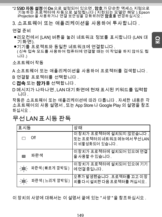   *2 이 으로 설정되어 있으면 ,  가 단순한 액세스 지점으로 기능하는 프로젝터에 자동으로 설정됩니다 ( 지원되는 모델만 해당 ). Epson iProjection 을 사용하거나 연결 보안성을 강화하려면 를 변경하십시오 . 3. 소프트웨어 또는 애플리케이션을 사용하여 투사합니다 . 연결 준비 리모컨에서 [LAN] 버튼을 눌러 네트워크 정보를 표시합니다 (LAN 대 기 화면 ). 기기를 프로젝트와 동일한 네트워크에 연결합니다 . ( 신속 접속 모드를 사용하여 컴퓨터에 연결할 때는 이 작업을 하지 않아도 됩 니다 .) 소프트웨어 작동 A 소프트웨어 또는 애플리케이션을 사용하여 프로젝터를 검색합니다 . B  연결할 프로젝터를 선택합니다 . C  또는 를 선택합니다 . D 메시지가 나타나면 , LAN 대기 화면에 현재 표시된 키워드를 입력합 니다 . 작동은 소프트웨어 또는 애플리케이션에 따라 다릅니다 . 자세한 내용은 각 소프트웨어의 사용 설명서 , 또는 App Store 나 Google Play 의 설명을 참조 하십시오 . 무선 LAN 표시등 판독  표시등 상태 Off 이 장치가 프로젝터에 설치되지 않았습니다 . 또는 프로젝터의 네트워크 메뉴에서 무선 LAN 이 비활성화되어 있습니다 . 파란색 이 장치가 프로젝터에 설치되어 있으며 연결 을 사용할 수 있습니다 . 파란색 ( 빠르게 깜박임 ) 이 장치가 프로젝터에 설치되어 있으며 기기 에 연결 중입니다 . 파란색 ( 느리게 깜박임 ) 오류가 발생했습니다 . 프로젝터를 끄고 이 장 치를 다시 설치한 다음 프로젝터를 켜십시오 .  이 장치의 사양에 대해서는 이 설명서 끝에 있는 &quot; 사양 &quot; 을 참조하십시오 . 