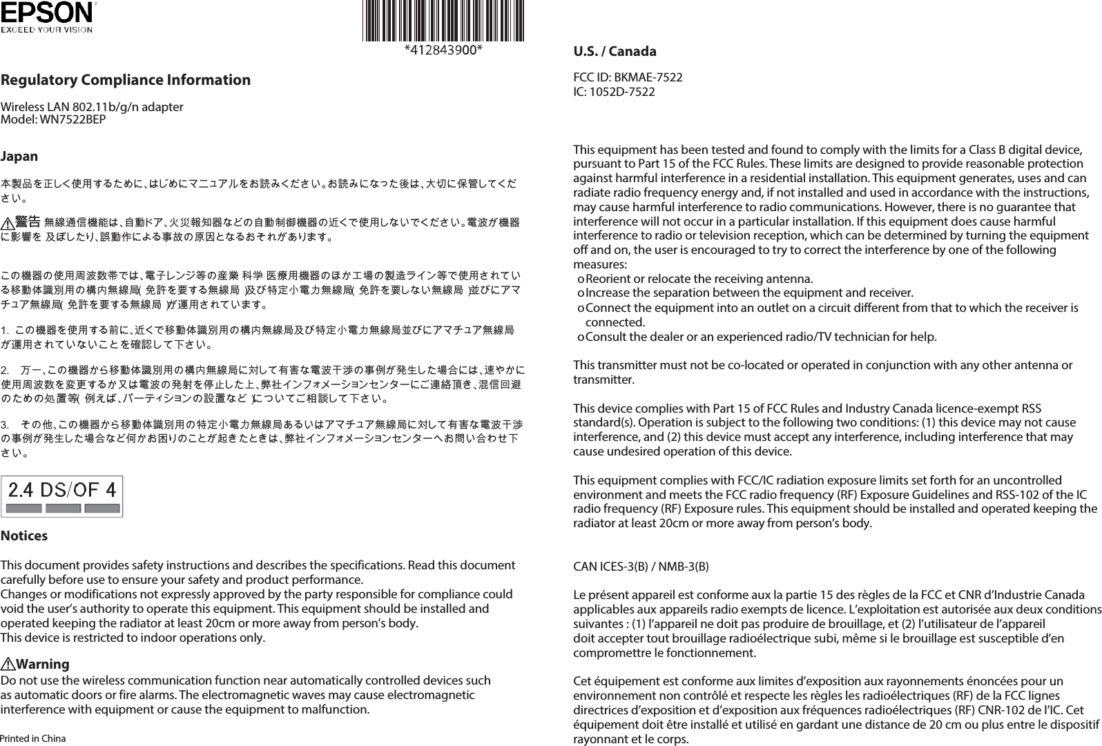     Regulatory Compliance Information Wireless LAN 802.11b/g/n adapter Model: WN7522BEP   Japan  本製品を正しく使用するために、はじめにマニュアルをお読みください。お読みになった後は、大切に保管してくだ さい。  警告 無線通信機能は、自動ドア、火災報知器などの自動制御機器の近くで使用しないでください。電波が機器に影響を 及ぼしたり、誤動作による事故の原因となるおそれがあります。    この機器の使用周波数帯では、電子レンジ等の産業・科学・医療用機器のほか工場の製造ライン等で使用されてい る移動体識別用の構内無線局（免許を要する無線局）及び特定小電力無線局（免許を要しない無線局）並びにアマ チュア無線局（免許を要する無線局）が運用されています。  1. この機器を使用する前に、近くで移動体識別用の構内無線局及び特定小電力無線局並びにアマチュア無線局 が運用されていないことを確認して下さい。  2. 万一、この機器から移動体識別用の構内無線局に対して有害な電波干渉の事例が発生した場合には、速やかに 使用周波数を変更するか又は電波の発射を停止した上、弊社インフォメーションセンターにご連絡頂き、混信回避 のための処置等（例えば、パーティションの設置など）についてご相談して下さい。  3. その他、この機器から移動体識別用の特定小電力無線局あるいはアマチュア無線局に対して有害な電波干渉 の事例が発生した場合など何かお困りのことが起きたときは、弊社インフォメーションセンターへお問い合わせ下 さい。   Notices  This document provides safety instructions and describes the specifications. Read this document carefully before use to ensure your safety and product performance. Changes or modifications not expressly approved by the party responsible for compliance could void the user’s authority to operate this equipment. This equipment should be installed and operated keeping the radiator at least 20cm or more away from person’s body. This device is restricted to indoor operations only. Warning Do not use the wireless communication function near automatically controlled devices such as automatic doors or fire alarms. The electromagnetic waves may cause electromagnetic interference with equipment or cause the equipment to malfunction.  Printed in China U.S. / Canada FCC ID: BKMAE-7522 IC: 1052D-7522   This equipment has been tested and found to comply with the limits for a Class B digital device, pursuant to Part 15 of the FCC Rules. These limits are designed to provide reasonable protection against harmful interference in a residential installation. This equipment generates, uses and can radiate radio frequency energy and, if not installed and used in accordance with the instructions, may cause harmful interference to radio communications. However, there is no guarantee that interference will not occur in a particular installation. If this equipment does cause harmful interference to radio or television reception, which can be determined by turning the equipment off and on, the user is encouraged to try to correct the interference by one of the following measures: o Reorient or relocate the receiving antenna. o Increase the separation between the equipment and receiver. o Connect the equipment into an outlet on a circuit different from that to which the receiver is connected. o Consult the dealer or an experienced radio/TV technician for help.  This transmitter must not be co-located or operated in conjunction with any other antenna or transmitter.  This device complies with Part 15 of FCC Rules and Industry Canada licence-exempt RSS standard(s). Operation is subject to the following two conditions: (1) this device may not cause interference, and (2) this device must accept any interference, including interference that may cause undesired operation of this device.  This equipment complies with FCC/IC radiation exposure limits set forth for an uncontrolled environment and meets the FCC radio frequency (RF) Exposure Guidelines and RSS-102 of the IC radio frequency (RF) Exposure rules. This equipment should be installed and operated keeping the radiator at least 20cm or more away from person’s body.   CAN ICES-3(B) / NMB-3(B)  Le présent appareil est conforme aux la partie 15 des règles de la FCC et CNR d’Industrie Canada applicables aux appareils radio exempts de licence. L’exploitation est autorisée aux deux conditions suivantes : (1) l’appareil ne doit pas produire de brouillage, et (2) l’utilisateur de l’appareil doit accepter tout brouillage radioélectrique subi, même si le brouillage est susceptible d’en compromettre le fonctionnement.  Cet équipement est conforme aux limites d’exposition aux rayonnements énoncées pour un environnement non contrôlé et respecte les règles les radioélectriques (RF) de la FCC lignes directrices d’exposition et d’exposition aux fréquences radioélectriques (RF) CNR-102 de l’IC. Cet équipement doit être installé et utilisé en gardant une distance de 20 cm ou plus entre le dispositif rayonnant et le corps. 