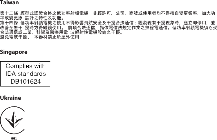 Taiwan 第十二條 經型式認證合格之低功率射頻電機，非經許可，公司，商號或使用者均不得擅自變更頻率，加大功率或變更原 設計之特性及功能。 第十四條 低功率射頻電機之使用不得影響飛航安全及干擾合法通信；經發現有干擾現象時，應立即停用，並改善至無干 擾時方得繼續使用。 前項合法通信，指依電信法規定作業之無線電通信。低功率射頻電機須忍受合法通信或工業，科學及醫療用電 波輻射性電機設備之干擾。 避免電波干擾、 本器材禁止於屋外使用   Singapore    Ukraine  