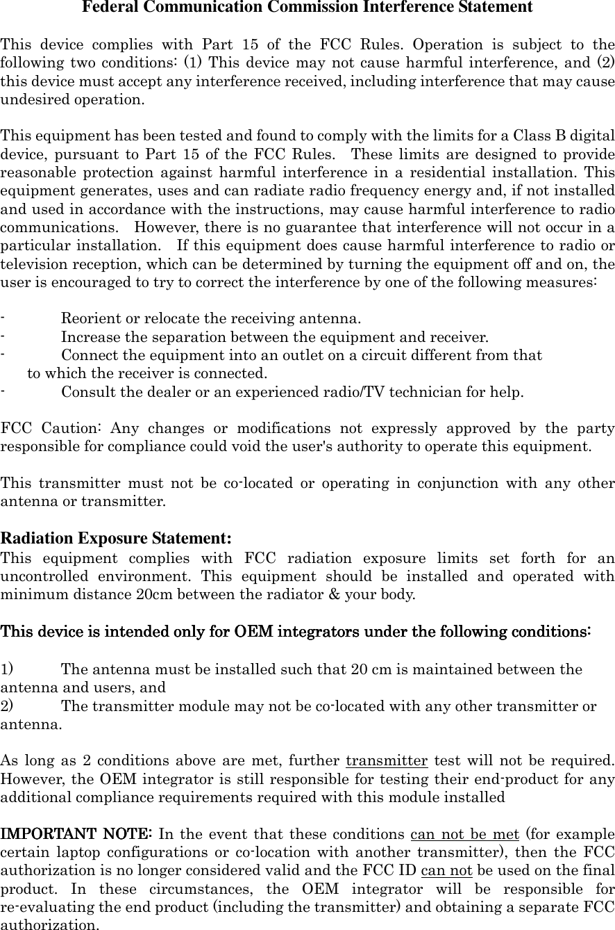 Federal Communication Commission Interference Statement  This  device  complies  with  Part  15  of  the  FCC  Rules.  Operation  is  subject  to  the following two conditions: (1) This device  may not cause harmful interference, and (2) this device must accept any interference received, including interference that may cause undesired operation.  This equipment has been tested and found to comply with the limits for a Class B digital device, pursuant to  Part 15  of  the FCC  Rules.    These limits  are  designed to  provide reasonable  protection  against  harmful  interference  in  a  residential  installation.  This equipment generates, uses and can radiate radio frequency energy and, if not installed and used in accordance with the instructions, may cause harmful interference to radio communications.    However, there is no guarantee that interference will not occur in a particular installation.    If this equipment does cause harmful interference to radio or television reception, which can be determined by turning the equipment off and on, the user is encouraged to try to correct the interference by one of the following measures:  -  Reorient or relocate the receiving antenna. -  Increase the separation between the equipment and receiver. -  Connect the equipment into an outlet on a circuit different from that to which the receiver is connected. -  Consult the dealer or an experienced radio/TV technician for help.  FCC  Caution:  Any  changes  or  modifications  not  expressly  approved  by  the  party responsible for compliance could void the user&apos;s authority to operate this equipment.  This  transmitter  must  not  be  co-located  or  operating  in  conjunction  with  any  other antenna or transmitter.  Radiation Exposure Statement: This  equipment  complies  with  FCC  radiation  exposure  limits  set  forth  for  an uncontrolled  environment.  This  equipment  should  be  installed  and  operated  with minimum distance 20cm between the radiator &amp; your body.  This device is intended only for OEM integrators under the following conditions:This device is intended only for OEM integrators under the following conditions:This device is intended only for OEM integrators under the following conditions:This device is intended only for OEM integrators under the following conditions:        1) The antenna must be installed such that 20 cm is maintained between the antenna and users, and   2) The transmitter module may not be co-located with any other transmitter or antenna.    As  long as  2  conditions above  are  met,  further transmitter  test  will  not be  required. However, the OEM integrator is still responsible for testing their end-product for any additional compliance requirements required with this module installed  IMPORTANT  NOTE:IMPORTANT  NOTE:IMPORTANT  NOTE:IMPORTANT  NOTE: In the event that these conditions can not be  met (for  example certain  laptop  configurations  or  co-location  with  another  transmitter),  then  the  FCC authorization is no longer considered valid and the FCC ID can not be used on the final product.  In  these  circumstances,  the  OEM  integrator  will  be  responsible  for re-evaluating the end product (including the transmitter) and obtaining a separate FCC authorization. 