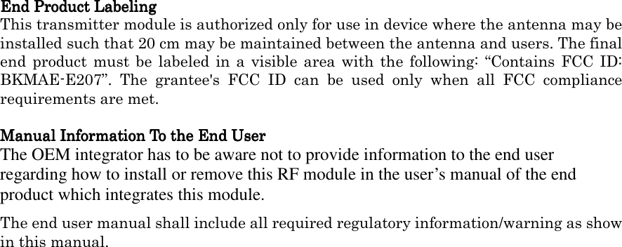  End Product LabelingEnd Product LabelingEnd Product LabelingEnd Product Labeling    This transmitter module is authorized only for use in device where the antenna may be installed such that 20 cm may be maintained between the antenna and users. The final end product  must be  labeled in  a visible  area with  the following: “Contains FCC  ID:內BKMAE-E207”.  The  grantee&apos;s  FCC  ID  can  be  used  only  when  all  FCC  compliance requirements are met.  Manual Information To the End UserManual Information To the End UserManual Information To the End UserManual Information To the End User    The OEM integrator has to be aware not to provide information to the end user regarding how to install or remove this RF module in the user’s manual of the end product which integrates this module. The end user manual shall include all required regulatory information/warning as show in this manual.  