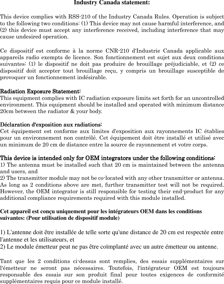  Industry Canada statement: This device complies with RSS-210 of the Industry Canada Rules. Operation is subject to the following two conditions: (1) This device may not cause harmful interference, and (2) this device must accept any interference received, including interference that may cause undesired operation. Ce  dispositif  est  conforme  à  la  norme  CNR-210  d&apos;Industrie  Canada  applicable  aux appareils radio exempts de licence. Son fonctionnement est sujet aux deux conditions suivantes:  (1)  le  dispositif  ne  doit  pas  produire  de  brouillage  préjudiciable,  et  (2)  ce dispositif  doit  accepter  tout  brouillage  reçu,  y  compris  un  brouillage  susceptible  de provoquer un fonctionnement indésirable.   Radiation Exposure Statement:Radiation Exposure Statement:Radiation Exposure Statement:Radiation Exposure Statement: This equipment complies with IC radiation exposure limits set forth for an uncontrolled environment. This equipment should be installed and operated with minimum distance 20cm between the radiator &amp; your body.  Déclaration dDéclaration dDéclaration dDéclaration d&apos;&apos;&apos;&apos;exposition aux radiations:exposition aux radiations:exposition aux radiations:exposition aux radiations: Cet  équipement  est  conforme  aux  limites  d&apos;exposition  aux  rayonnements  IC  établies pour un environnement non contrôlé. Cet équipement doit être installé et utilisé avec un minimum de 20 cm de distance entre la source de rayonnement et votre corps.  This device is intended only for OEM integrators under the following conditions:This device is intended only for OEM integrators under the following conditions:This device is intended only for OEM integrators under the following conditions:This device is intended only for OEM integrators under the following conditions:    1) The antenna must be installed such that 20 cm is maintained between the antenna and users, and   2) The transmitter module may not be co-located with any other transmitter or antenna. As  long as  2  conditions above  are  met,  further transmitter  test  will  not be  required. However, the OEM integrator is still responsible for testing their end-product for any additional compliance requirements required with this module installed.  Cet appareil est conçu uniquement pour les intégrateurs OEM dans les conditions suivantes: (Pour utilisation de dispositif module) 1) L&apos;antenne doit être installée de telle sorte qu&apos;une distance de 20 cm est respectée entre l&apos;antenne et les utilisateurs, et 2) Le module émetteur peut ne pas être coïmplanté avec un autre émetteur ou antenne. Tant  que  les  2  conditions  ci-dessus  sont  remplies,  des  essais  supplémentaires  sur l&apos;émetteur  ne  seront  pas  nécessaires.  Toutefois,  l&apos;intégrateur  OEM  est  toujours responsable  des  essais  sur  son  produit  final  pour  toutes  exigences  de  conformité supplémentaires requis pour ce module installé. 