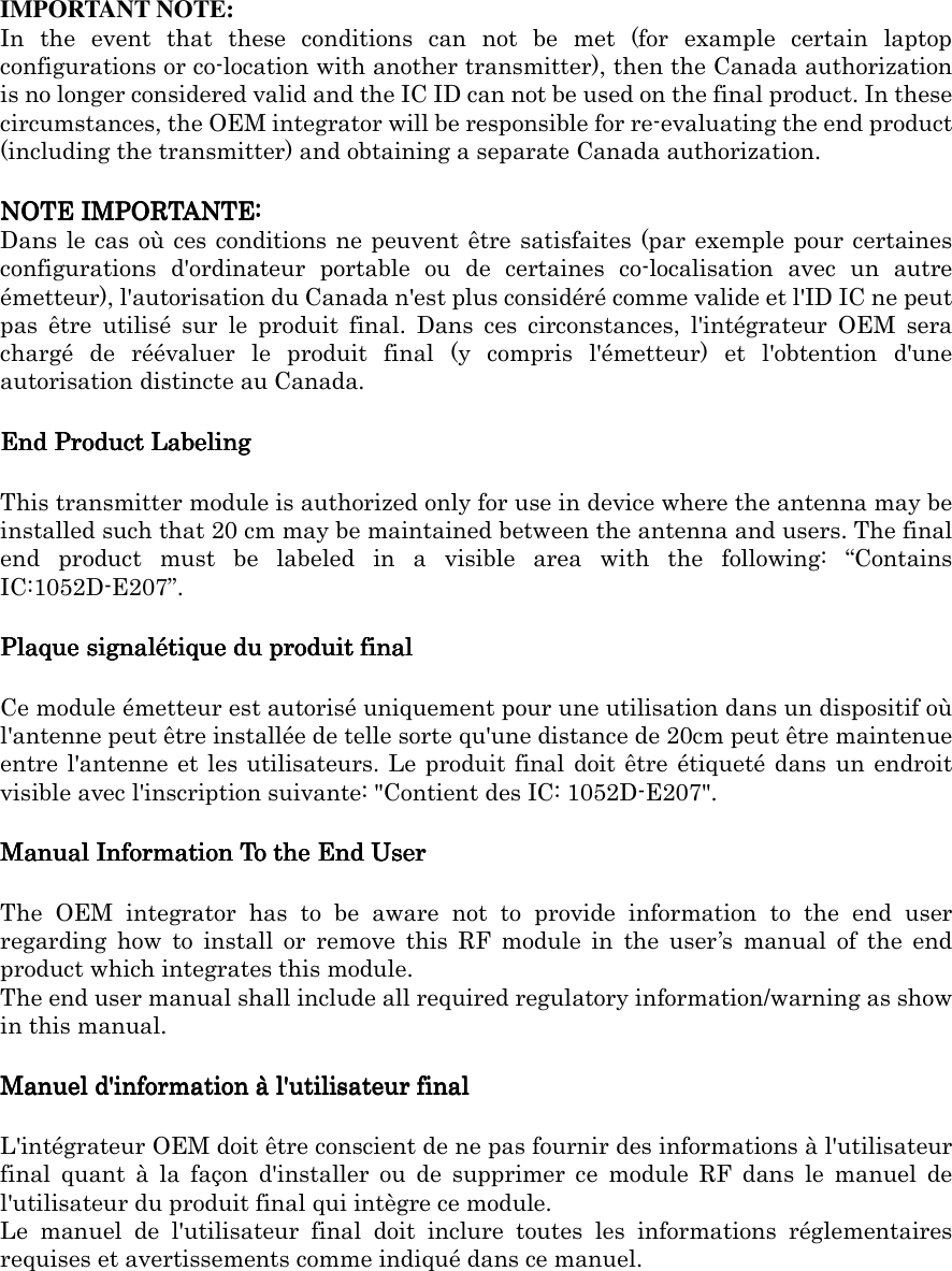     IMPORTANT NOTE: In  the  event  that  these  conditions  can  not  be  met  (for  example  certain  laptop configurations or co-location with another transmitter), then the Canada authorization is no longer considered valid and the IC ID can not be used on the final product. In these circumstances, the OEM integrator will be responsible for re-evaluating the end product (including the transmitter) and obtaining a separate Canada authorization. NOTE IMPORTANTE:NOTE IMPORTANTE:NOTE IMPORTANTE:NOTE IMPORTANTE: Dans le cas où ces conditions ne peuvent être satisfaites (par exemple pour certaines configurations  d&apos;ordinateur  portable  ou  de  certaines  co-localisation  avec  un  autre émetteur), l&apos;autorisation du Canada n&apos;est plus considéré comme valide et l&apos;ID IC ne peut pas  être  utilisé  sur  le  produit  final.  Dans  ces  circonstances,  l&apos;intégrateur  OEM  sera chargé  de  réévaluer  le  produit  final  (y  compris  l&apos;émetteur)  et  l&apos;obtention  d&apos;une autorisation distincte au Canada. End Product LabelingEnd Product LabelingEnd Product LabelingEnd Product Labeling    This transmitter module is authorized only for use in device where the antenna may be installed such that 20 cm may be maintained between the antenna and users. The final end  product  must  be  labeled  in  a  visible  area  with  the  following:  “Contains IC:1052D-E207”. Plaque signalétique du produit finalPlaque signalétique du produit finalPlaque signalétique du produit finalPlaque signalétique du produit final    Ce module émetteur est autorisé uniquement pour une utilisation dans un dispositif où l&apos;antenne peut être installée de telle sorte qu&apos;une distance de 20cm peut être maintenue entre l&apos;antenne et les utilisateurs. Le produit final doit être étiqueté dans un endroit visible avec l&apos;inscription suivante: &quot;Contient des IC: 1052D-E207&quot;. Manual Information To the End UserManual Information To the End UserManual Information To the End UserManual Information To the End User    The  OEM  integrator  has  to  be  aware  not  to  provide  information  to  the  end  user regarding  how  to  install  or  remove  this  RF  module  in  the  user’s  manual  of  the  end product which integrates this module. The end user manual shall include all required regulatory information/warning as show in this manual. Manuel d&apos;information à l&apos;utilisateur finalManuel d&apos;information à l&apos;utilisateur finalManuel d&apos;information à l&apos;utilisateur finalManuel d&apos;information à l&apos;utilisateur final    L&apos;intégrateur OEM doit être conscient de ne pas fournir des informations à l&apos;utilisateur final  quant  à  la  façon  d&apos;installer  ou  de  supprimer  ce  module  RF  dans  le  manuel  de l&apos;utilisateur du produit final qui intègre ce module. Le  manuel  de  l&apos;utilisateur  final  doit  inclure  toutes  les  informations  réglementaires requises et avertissements comme indiqué dans ce manuel.     