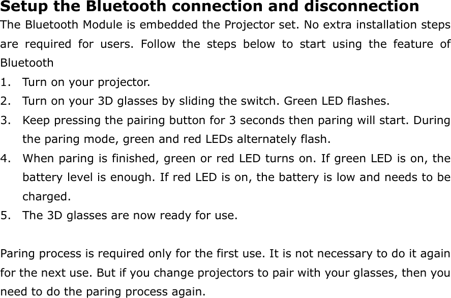 Setup the Bluetooth connection and disconnection   The Bluetooth Module is embedded the Projector set. No extra installation steps are  required  for  users.  Follow  the  steps  below  to  start  using  the  feature  of Bluetooth   1. Turn on your projector. 2. Turn on your 3D glasses by sliding the switch. Green LED flashes. 3. Keep pressing the pairing button for 3 seconds then paring will start. During the paring mode, green and red LEDs alternately flash. 4. When paring is finished, green or red LED turns on. If green LED is on, the battery level is enough. If red LED is on, the battery is low and needs to be charged. 5. The 3D glasses are now ready for use.  Paring process is required only for the first use. It is not necessary to do it again for the next use. But if you change projectors to pair with your glasses, then you need to do the paring process again. 