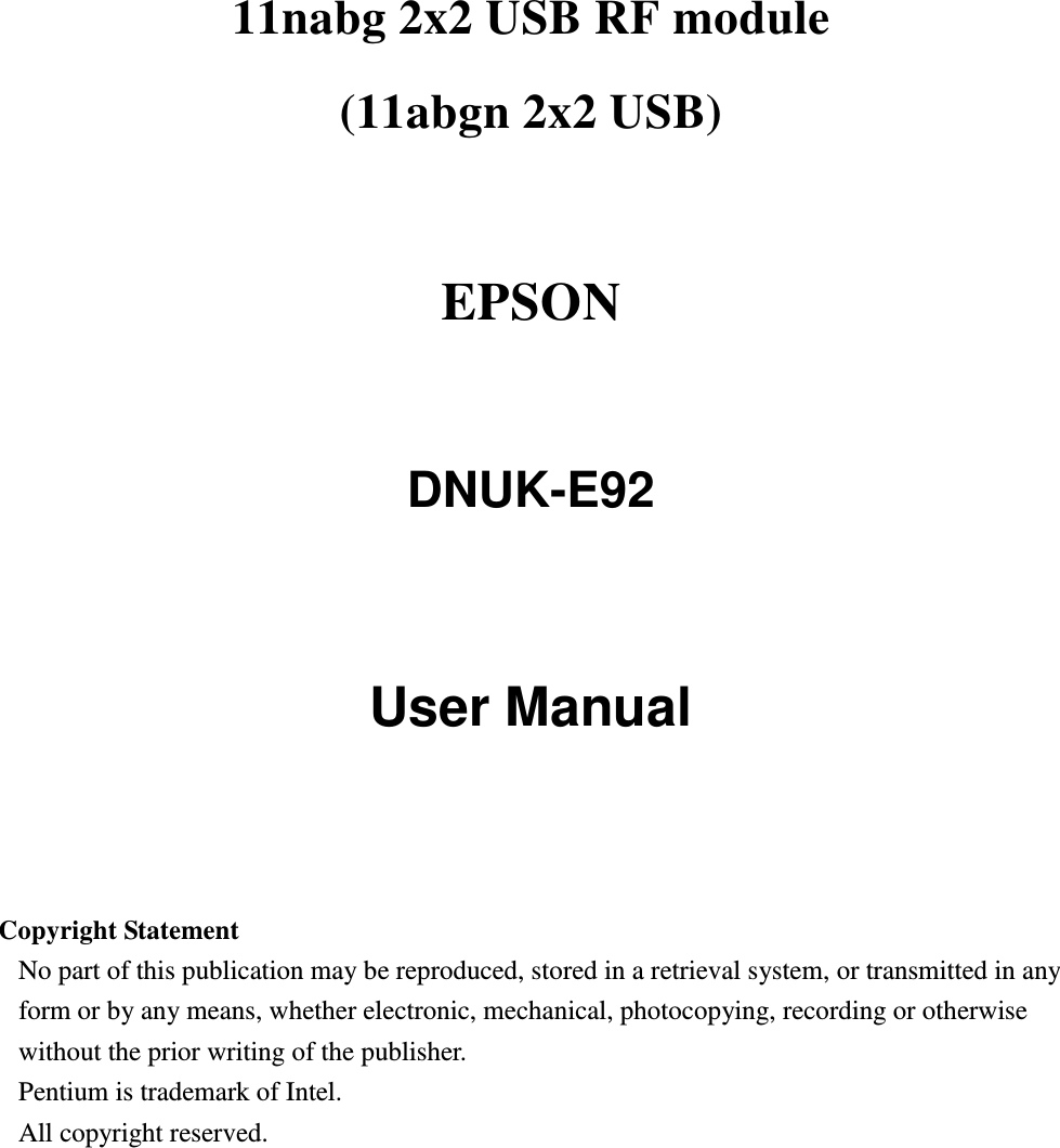 11nabg 2x2 USB RF module (11abgn 2x2 USB)    EPSON    DNUK-E92   User Manual     Copyright Statement No part of this publication may be reproduced, stored in a retrieval system, or transmitted in any form or by any means, whether electronic, mechanical, photocopying, recording or otherwise without the prior writing of the publisher. Pentium is trademark of Intel.   All copyright reserved.  