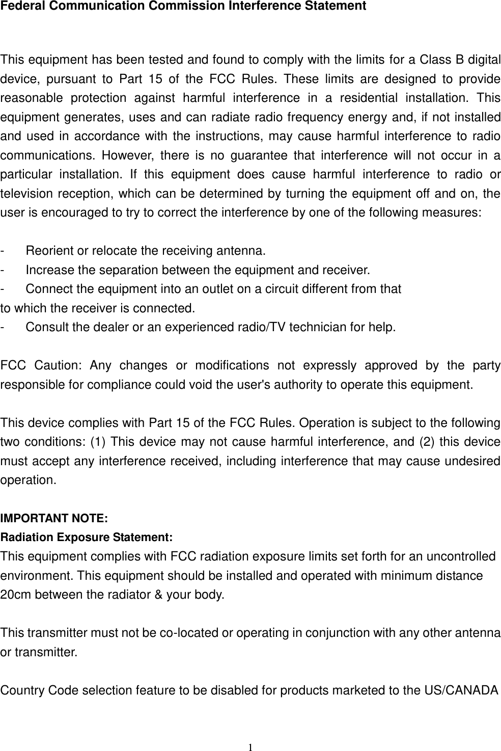  1 Federal Communication Commission Interference Statement  This equipment has been tested and found to comply with the limits for a Class B digital device,  pursuant  to  Part  15  of  the  FCC  Rules.  These  limits  are  designed  to  provide reasonable  protection  against  harmful  interference  in  a  residential  installation.  This equipment generates, uses and can radiate radio frequency energy and, if not installed and used in accordance with the instructions, may cause harmful interference to radio communications.  However,  there  is  no  guarantee  that  interference  will  not  occur  in  a particular  installation.  If  this  equipment  does  cause  harmful  interference  to  radio  or television reception, which can be determined by turning the equipment off and on, the user is encouraged to try to correct the interference by one of the following measures:  -  Reorient or relocate the receiving antenna. -  Increase the separation between the equipment and receiver. -  Connect the equipment into an outlet on a circuit different from that to which the receiver is connected. -  Consult the dealer or an experienced radio/TV technician for help.  FCC  Caution:  Any  changes  or  modifications  not  expressly  approved  by  the  party responsible for compliance could void the user&apos;s authority to operate this equipment.  This device complies with Part 15 of the FCC Rules. Operation is subject to the following two conditions: (1) This device may not cause harmful interference, and (2) this device must accept any interference received, including interference that may cause undesired operation.  IMPORTANT NOTE: Radiation Exposure Statement: This equipment complies with FCC radiation exposure limits set forth for an uncontrolled environment. This equipment should be installed and operated with minimum distance 20cm between the radiator &amp; your body.  This transmitter must not be co-located or operating in conjunction with any other antenna or transmitter.  Country Code selection feature to be disabled for products marketed to the US/CANADA  