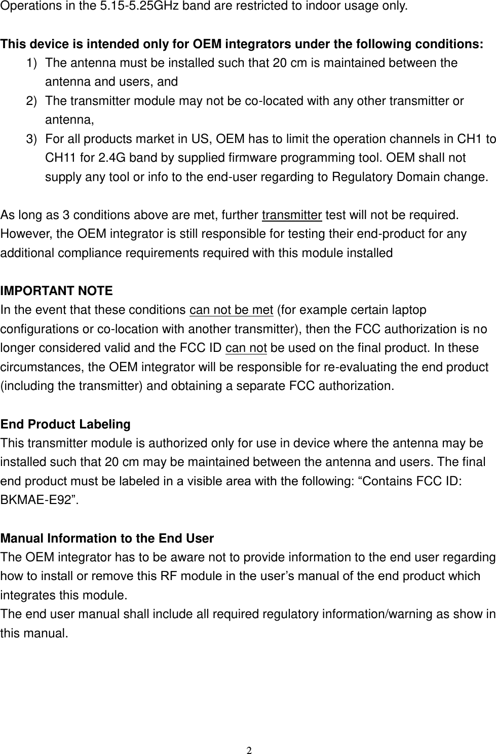  2 Operations in the 5.15-5.25GHz band are restricted to indoor usage only.    This device is intended only for OEM integrators under the following conditions: 1)  The antenna must be installed such that 20 cm is maintained between the antenna and users, and   2)  The transmitter module may not be co-located with any other transmitter or antenna,   3)  For all products market in US, OEM has to limit the operation channels in CH1 to CH11 for 2.4G band by supplied firmware programming tool. OEM shall not supply any tool or info to the end-user regarding to Regulatory Domain change.  As long as 3 conditions above are met, further transmitter test will not be required. However, the OEM integrator is still responsible for testing their end-product for any additional compliance requirements required with this module installed  IMPORTANT NOTE In the event that these conditions can not be met (for example certain laptop configurations or co-location with another transmitter), then the FCC authorization is no longer considered valid and the FCC ID can not be used on the final product. In these circumstances, the OEM integrator will be responsible for re-evaluating the end product (including the transmitter) and obtaining a separate FCC authorization.  End Product Labeling This transmitter module is authorized only for use in device where the antenna may be installed such that 20 cm may be maintained between the antenna and users. The final end product must be labeled in a visible area with the following: “Contains FCC ID: BKMAE-E92”.  Manual Information to the End User The OEM integrator has to be aware not to provide information to the end user regarding how to install or remove this RF module in the user’s manual of the end product which integrates this module. The end user manual shall include all required regulatory information/warning as show in this manual.  