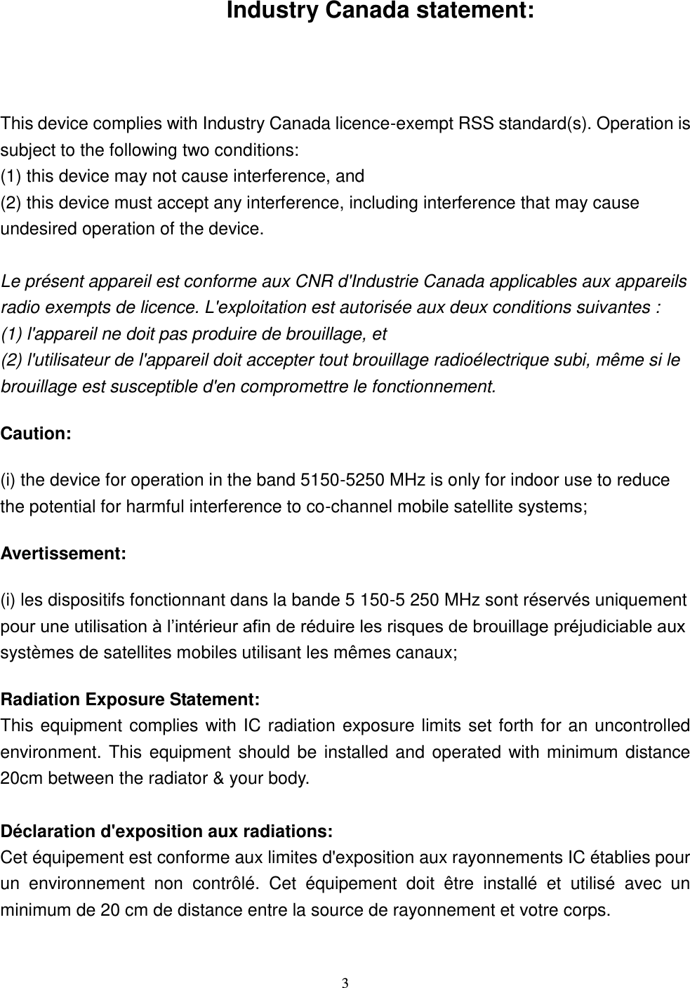  3  Industry Canada statement:  This device complies with Industry Canada licence-exempt RSS standard(s). Operation is subject to the following two conditions:   (1) this device may not cause interference, and   (2) this device must accept any interference, including interference that may cause undesired operation of the device.  Le présent appareil est conforme aux CNR d&apos;Industrie Canada applicables aux appareils radio exempts de licence. L&apos;exploitation est autorisée aux deux conditions suivantes :   (1) l&apos;appareil ne doit pas produire de brouillage, et   (2) l&apos;utilisateur de l&apos;appareil doit accepter tout brouillage radioélectrique subi, même si le brouillage est susceptible d&apos;en compromettre le fonctionnement. Caution: (i) the device for operation in the band 5150-5250 MHz is only for indoor use to reduce the potential for harmful interference to co-channel mobile satellite systems; Avertissement: (i) les dispositifs fonctionnant dans la bande 5 150-5 250 MHz sont réservés uniquement pour une utilisation à l’intérieur afin de réduire les risques de brouillage préjudiciable aux systèmes de satellites mobiles utilisant les mêmes canaux; Radiation Exposure Statement: This equipment complies with IC radiation exposure limits set forth for an uncontrolled environment. This equipment should be installed and operated with minimum distance 20cm between the radiator &amp; your body.  Déclaration d&apos;exposition aux radiations: Cet équipement est conforme aux limites d&apos;exposition aux rayonnements IC établies pour un  environnement  non  contrôlé.  Cet  équipement  doit  être  installé  et  utilisé  avec  un minimum de 20 cm de distance entre la source de rayonnement et votre corps. 