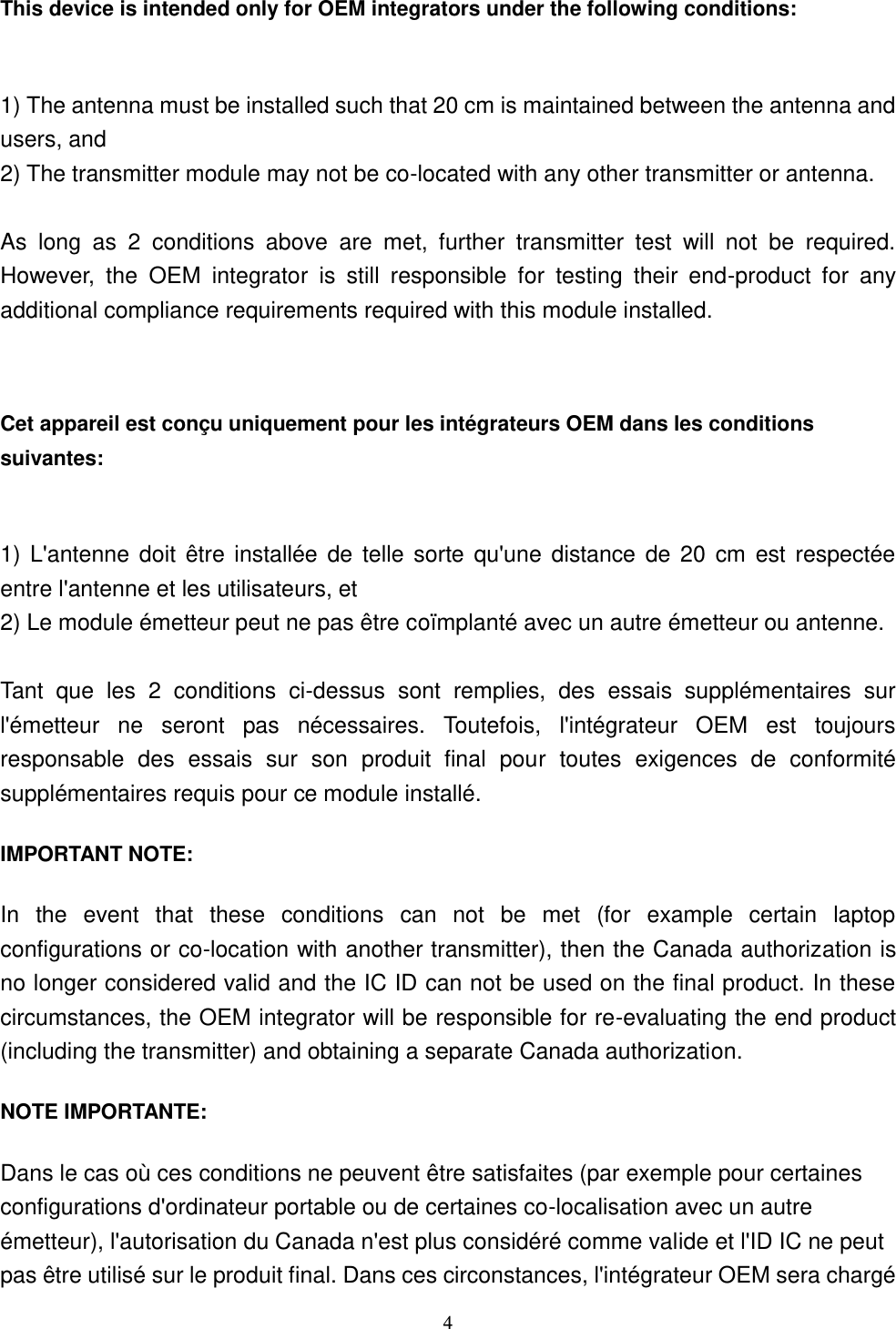  4 This device is intended only for OEM integrators under the following conditions:    1) The antenna must be installed such that 20 cm is maintained between the antenna and users, and   2) The transmitter module may not be co-located with any other transmitter or antenna.  As  long  as  2  conditions  above  are  met,  further  transmitter  test  will  not  be  required. However,  the  OEM  integrator  is  still  responsible  for  testing  their  end-product  for  any additional compliance requirements required with this module installed.  Cet appareil est conçu uniquement pour les intégrateurs OEM dans les conditions suivantes:  1) L&apos;antenne doit  être  installée de  telle  sorte qu&apos;une  distance de 20  cm est respectée entre l&apos;antenne et les utilisateurs, et 2) Le module émetteur peut ne pas être coïmplanté avec un autre émetteur ou antenne.  Tant  que  les  2  conditions  ci-dessus  sont  remplies,  des  essais  supplémentaires  sur l&apos;émetteur  ne  seront  pas  nécessaires.  Toutefois,  l&apos;intégrateur  OEM  est  toujours responsable  des  essais  sur  son  produit  final  pour  toutes  exigences  de  conformité supplémentaires requis pour ce module installé. IMPORTANT NOTE: In  the  event  that  these  conditions  can  not  be  met  (for  example  certain  laptop configurations or co-location with another transmitter), then the Canada authorization is no longer considered valid and the IC ID can not be used on the final product. In these circumstances, the OEM integrator will be responsible for re-evaluating the end product (including the transmitter) and obtaining a separate Canada authorization. NOTE IMPORTANTE: Dans le cas où ces conditions ne peuvent être satisfaites (par exemple pour certaines configurations d&apos;ordinateur portable ou de certaines co-localisation avec un autre émetteur), l&apos;autorisation du Canada n&apos;est plus considéré comme valide et l&apos;ID IC ne peut pas être utilisé sur le produit final. Dans ces circonstances, l&apos;intégrateur OEM sera chargé 