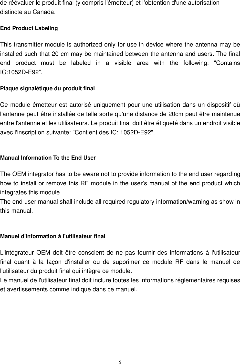  5 de réévaluer le produit final (y compris l&apos;émetteur) et l&apos;obtention d&apos;une autorisation distincte au Canada. End Product Labeling This transmitter module is authorized only for use in device where the antenna may be installed such that 20 cm may be maintained between the antenna and users. The final end  product  must  be  labeled  in  a  visible  area  with  the  following:  “Contains IC:1052D-E92”.   Plaque signalétique du produit final Ce module émetteur est autorisé uniquement pour une utilisation dans un dispositif où l&apos;antenne peut être installée de telle sorte qu&apos;une distance de 20cm peut être maintenue entre l&apos;antenne et les utilisateurs. Le produit final doit être étiqueté dans un endroit visible avec l&apos;inscription suivante: &quot;Contient des IC: 1052D-E92&quot;.  Manual Information To the End User The OEM integrator has to be aware not to provide information to the end user regarding how to install or remove this RF module in the user’s manual of the end product which integrates this module. The end user manual shall include all required regulatory information/warning as show in this manual.  Manuel d&apos;information à l&apos;utilisateur final L&apos;intégrateur  OEM doit être  conscient de ne pas fournir des  informations à l&apos;utilisateur final  quant  à  la  façon  d&apos;installer  ou  de  supprimer  ce  module  RF  dans  le  manuel  de l&apos;utilisateur du produit final qui intègre ce module. Le manuel de l&apos;utilisateur final doit inclure toutes les informations réglementaires requises et avertissements comme indiqué dans ce manuel. 