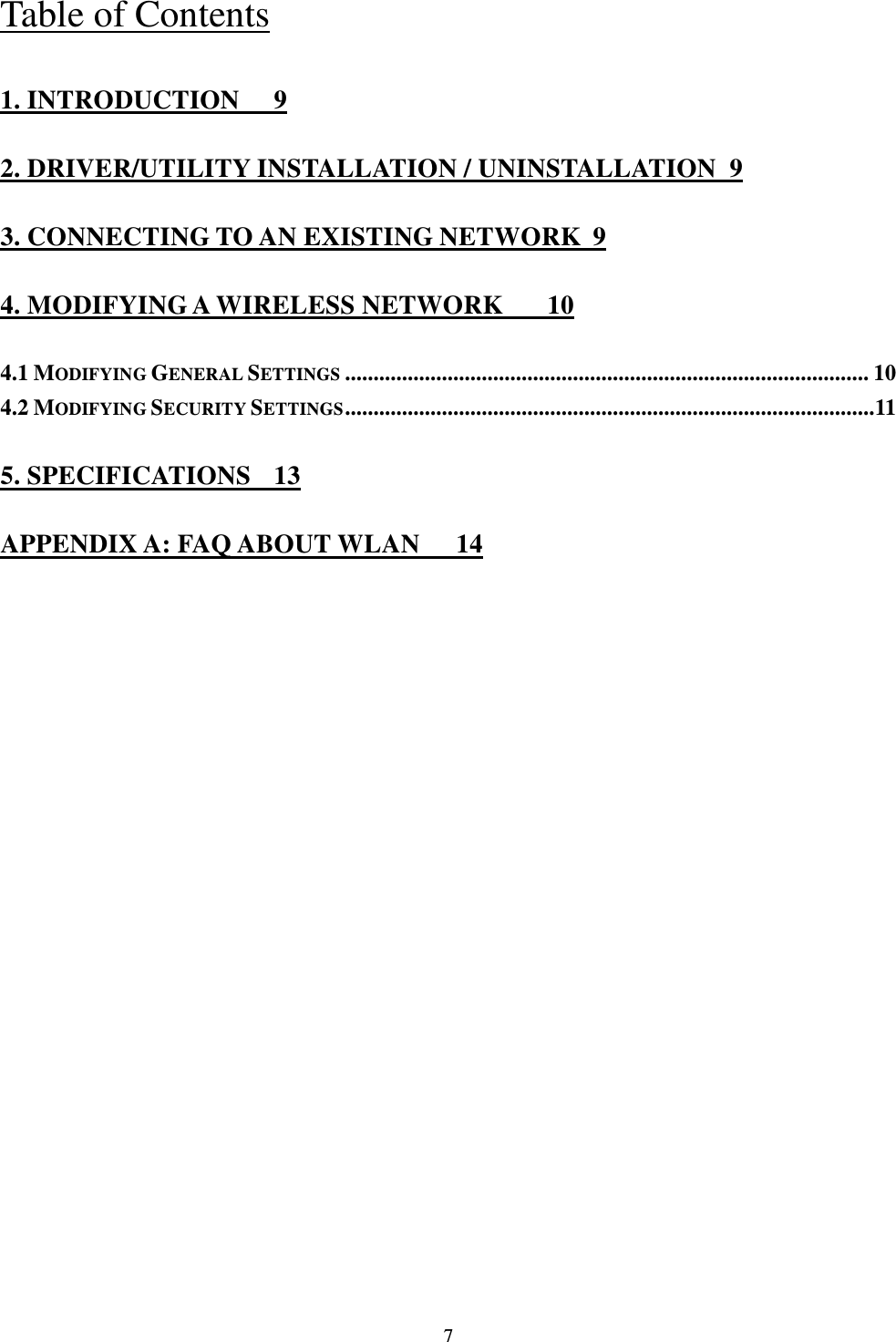  7 Table of Contents 1. INTRODUCTION  9 2. DRIVER/UTILITY INSTALLATION / UNINSTALLATION  9 3. CONNECTING TO AN EXISTING NETWORK  9 4. MODIFYING A WIRELESS NETWORK  10 4.1 MODIFYING GENERAL SETTINGS ............................................................................................ 10 4.2 MODIFYING SECURITY SETTINGS ............................................................................................. 11 5. SPECIFICATIONS  13 APPENDIX A: FAQ ABOUT WLAN  14 