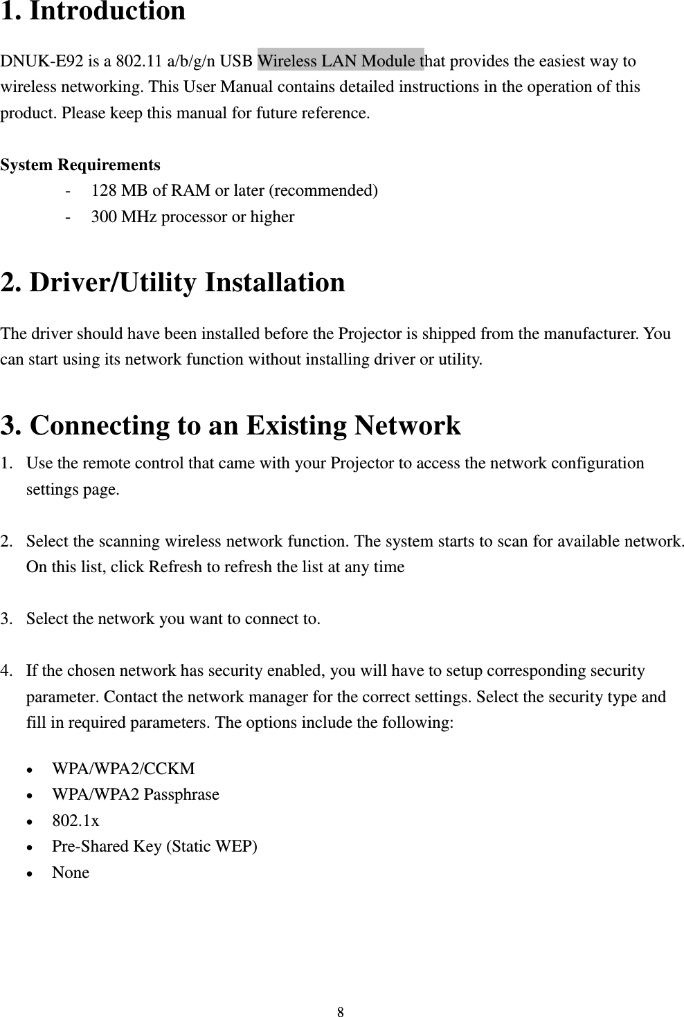  8 1. Introduction DNUK-E92 is a 802.11 a/b/g/n USB Wireless LAN Module that provides the easiest way to wireless networking. This User Manual contains detailed instructions in the operation of this product. Please keep this manual for future reference.    System Requirements - 128 MB of RAM or later (recommended)   - 300 MHz processor or higher  2. Driver/Utility Installation   The driver should have been installed before the Projector is shipped from the manufacturer. You can start using its network function without installing driver or utility.  3. Connecting to an Existing Network 1. Use the remote control that came with your Projector to access the network configuration settings page.  2. Select the scanning wireless network function. The system starts to scan for available network. On this list, click Refresh to refresh the list at any time  3. Select the network you want to connect to.    4. If the chosen network has security enabled, you will have to setup corresponding security parameter. Contact the network manager for the correct settings. Select the security type and fill in required parameters. The options include the following:  WPA/WPA2/CCKM    WPA/WPA2 Passphrase    802.1x    Pre-Shared Key (Static WEP)    None    