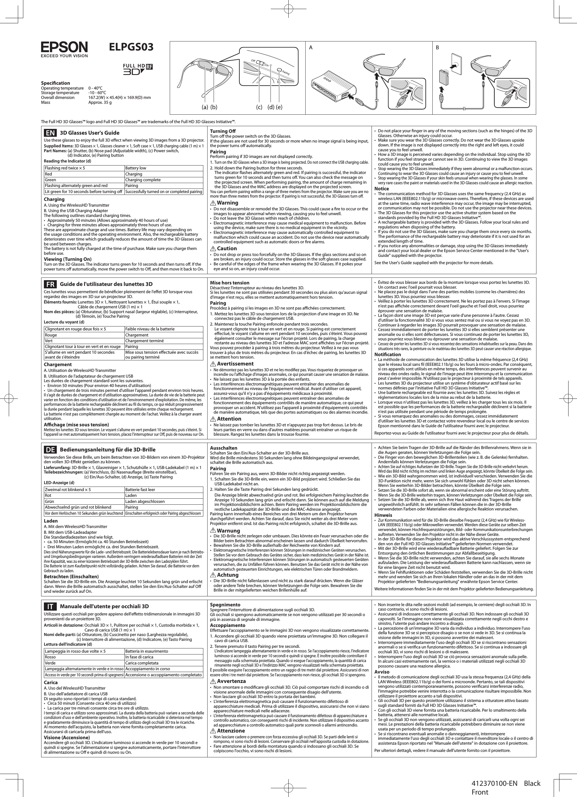 The Full HD 3D Glasses™ logo and Full HD 3D Glasses™ are trademarks of the Full HD 3D Glasses Initiative™.  3D Glasses User&apos;s GuideUse these glasses to enjoy the full 3D eect when viewing 3D images from a 3D projector.Supplied Items: 3D Glasses × 1, Glasses cleaner × 1, Soft case × 1, USB charging cable (1 m) × 1Part Names: (a) Shutter, (b) Nose pad (Adjustable width), (c) Power switch,  (d) Indicator, (e) Pairing buttonReading the Indicator (d)Flashing red twice × 5  Battery lowRed ChargingGreen Charging completeFlashing alternately green and red PairingLit green for 10 seconds before turning oSuccessfully turned on or completed pairingChargingA. Using the WirelessHD TransmitterB. Using the USB Charging AdapterThe following outlines standard charging times.•  Approximately 50 minutes (Allows approximately 40 hours of use)•  Charging for three minutes allows approximately three hours of use.These are approximate charge and use times. Battery life may vary depending on the usage conditions and the operating environment. Also, the rechargeable battery deteriorates over time which gradually reduces the amount of time the 3D Glasses can be used between charges.The battery is not fully charged at the time of purchase. Make sure you charge them before use.Viewing (Turning On)Turn on the 3D Glasses. The indicator turns green for 10 seconds and then turns o. If the power turns o automatically, move the power switch to O, and then move it back to On.Turning OTurn o the power switch on the 3D Glasses.If the glasses are not used for 30 seconds or more when no image signal is being input, the power turns o automatically.PairingPerform pairing if 3D images are not displayed correctly.1. Turn on the 3D Glasses when a 3D image is being projected. Do not connect the USB charging cable.2. Hold down the Pairing button for three seconds. The indicator ashes alternately green and red. If pairing is successful, the indicator turns green for 10 seconds and then turns o. You can also check the message on the projected screen. When performing pairing, the amount of charge remaining in the 3D Glasses and the MAC address are displayed on the projected screen.You can perform pairing within a range of three meters from the projector. Make sure you are no more than three meters from the projector. If pairing is not successful, the 3D Glasses turn o. Warning•  Do not disassemble or remodel the 3D Glasses. This could cause a re to occur or the images to appear abnormal when viewing, causing you to feel unwell.•  Do not leave the 3D Glasses within reach of children.•  Electromagnetic interference may cause medical equipment to malfunction. Before using the device, make sure there is no medical equipment in the vicinity.•  Electromagnetic interference may cause automatically controlled equipment to malfunction which could cause an accident. Do not use the device near automatically controlled equipment such as automatic doors or re alarms. Caution•  Do not drop or press too forcefully on the 3D Glasses. If the glass sections and so on are broken, an injury could occur. Store the glasses in the soft glasses case supplied.•  Be careful of the edges of the frame when wearing the 3D Glasses. If it pokes your eye and so on, an injury could occur.•  Do not place your nger in any of the moving sections (such as the hinges) of the 3D Glasses. Otherwise an injury could occur.•  Make sure you wear the 3D Glasses correctly. Do not wear the 3D Glasses upside down. If the image is not displayed correctly into the right and left eyes, it could cause you to feel unwell.•  How a 3D image is perceived varies depending on the individual. Stop using the 3D function if you feel strange or cannot see in 3D. Continuing to view the 3D images could cause you to feel unwell.• Stop wearing the 3D Glasses immediately if they seem abnormal or a malfunction occurs. Continuing to wear the 3D Glasses could cause an injury or cause you to feel unwell.• Stop wearing the 3D Glasses if your skin feels unusual when wearing the glasses. In some very rare cases the paint or materials used in the 3D Glasses could cause an allergic reaction.Notice•  The communication method for 3D Glasses uses the same frequency (2.4 GHz) as wireless LAN (IEEE802.11b/g) or microwave ovens. Therefore, if these devices are used at the same time, radio wave interference may occur, the image may be interrupted, or communication may not be possible. Do not use the projector near these devices.•  The 3D Glasses for this projector use the active shutter system based on the standards provided by the Full HD 3D Glasses Initiative™.•  A rechargeable battery is provided with the 3D Glasses. Follow your local rules and regulations when disposing of the battery.•  If you do not use the 3D Glasses, make sure you charge them once every six months. The performance of the rechargeable battery may deteriorate if it is not used for an extended length of time.•  If you notice any abnormalities or damage, stop using the 3D Glasses immediately and contact your local dealer or the Epson Service Center mentioned in the &quot;User&apos;s Guide&quot; supplied with the projector.See the User&apos;s Guide supplied with the projector for more details.  Guide de l&apos;utilisateur des lunettes 3DCes lunettes vous permettent de bénécier pleinement de l&apos;eet 3D lorsque vous regardez des images en 3D sur un projecteur 3D.Éléments fournis: Lunettes 3D × 1, Nettoyant lunettes × 1, Étui souple × 1,  Câble de chargement USB (1 m) × 1Nom des pièces: (a) Obturateur, (b) Support nasal (largeur réglable), (c) Interrupteur,   (d) Témoin, (e) Touche PairingLecture du voyant (d)Clignotant en rouge deux fois × 5 Faible niveau de la batterieRouge ChargementVert Chargement terminéClignotant tour à tour en vert et en rouge PairingS&apos;allume en vert pendant 10 secondes avant de s&apos;éteindreMise sous tension eectuée avec succès ou pairing terminéChargementA. Utilisation de WirelessHD TransmitterB. Utilisation de l&apos;adaptateur de chargement USBLes durées de chargement standard sont les suivantes.•  Environ 50 minutes (Pour environ 40 heures d&apos;utilisation)• Un chargement de trois minutes permet d&apos;utiliser l&apos;appareil pendant environ trois heures.Il s&apos;agit de durées de chargement et d&apos;utilisation approximatives. La durée de vie de la batterie peut varier en fonction des conditions d&apos;utilisation et de l&apos;environnement d&apos;exploitation. De même, les performances de la batterie rechargeable déclinent au l du temps, ce qui réduit progressivement la durée pendant laquelle les lunettes 3D peuvent être utilisées entre chaque rechargement.La batterie n&apos;est pas complètement chargée au moment de l&apos;achat. Veillez à la charger avant utilisation.Achage (mise sous tension)Mettez les lunettes 3D sous tension. Le voyant s&apos;allume en vert pendant 10 secondes, puis s&apos;éteint. Si l&apos;appareil se met automatiquement hors tension, placez l&apos;interrupteur sur O, puis de nouveau sur On.Mise hors tensionDésactivez l&apos;interrupteur au niveau des lunettes 3D.Si les lunettes ne sont pas utilisées pendant 30 secondes ou plus alors qu&apos;aucun signal d&apos;image n&apos;est reçu, elles se mettent automatiquement hors tension.PairingProcédez à pairing si les images en 3D ne sont pas achées correctement.1. Mettez les lunettes 3D sous tension lors de la projection d&apos;une image en 3D. Ne connectez pas le câble de chargement USB.2. Maintenez la touche Pairing enfoncée pendant trois secondes.Le voyant clignote tour à tour en vert et en rouge. Si pairing est correctement eectué, le voyant s&apos;allume en vert pendant 10 secondes, puis s&apos;éteint. Vous pouvez également consulter le message sur l&apos;écran projeté. Lors de pairing, la charge restante au niveau des lunettes 3D et l&apos;adresse MAC sont achées sur l&apos;écran projeté.Vous pouvez procéder à pairing à trois mètres du projecteur. Veillez à ne pas vous trouver à plus de trois mètres du projecteur. En cas d&apos;échec de pairing, les lunettes 3D se mettent hors tension. Avertissement• Ne démontez pas les lunettes 3D et ne les modiez pas. Vous risqueriez de provoquer un incendie ou l&apos;achage d&apos;images anormales, ce qui pourrait causer une sensation de malaise.•  Ne laissez pas les lunettes 3D à la portée des enfants.•  Les interférences électromagnétiques peuvent entraîner des anomalies de fonctionnement au niveau de l&apos;équipement médical. Avant d&apos;utiliser cet appareil, assurez-vous qu&apos;il n&apos;y a pas d&apos;équipements médicaux à proximité.•  Les interférences électromagnétiques peuvent entraîner des anomalies de fonctionnement des équipements contrôlés de manière automatique, ce qui peut provoquer un accident. N&apos;utilisez pas l&apos;appareil à proximité d&apos;équipements contrôlés de manière automatique, tels que des portes automatiques ou des alarmes incendie. Attention•  Ne laissez pas tomber les lunettes 3D et n&apos;appuyez pas trop fort dessus. Le bris de leurs parties en verre ou dans d&apos;autres matières pourrait entraîner un risque de blessure. Rangez les lunettes dans la trousse fournie.•  Évitez de vous blesser aux bords de la monture lorsque vous portez les lunettes 3D. Un contact avec l&apos;oeil pourrait vous blesser.•  Ne placez pas le doigt dans l&apos;une des parties mobiles (comme les charnières) des lunettes 3D. Vous pourriez vous blesser.•  Veillez à porter les lunettes 3D correctement. Ne les portez pas à l&apos;envers. Si l&apos;image n&apos;est pas achée correctement devant l&apos;oeil gauche et l&apos;oeil droit, vous pourriez éprouver une sensation de malaise.•  La façon dont une image 3D est perçue varie d&apos;une personne à l&apos;autre. Cessez d&apos;utiliser la fonctionnalité 3D si vous vous sentez mal ou si vous ne voyez pas en 3D. Continuer à regarder les images 3D pourrait provoquer une sensation de malaise.•  Cessez immédiatement de porter les lunettes 3D si elles semblent présenter une anomalie ou si elles sont défectueuses. Si vous continuez de porter les lunettes 3D, vous pourriez vous blesser ou éprouver une sensation de malaise.• Cessez de porter les lunettes 3D si vous ressentez des sensations inhabituelles sur la peau. Dans des situations très rares, la peinture ou le matériau des lunettes 3D peut causer une réaction allergique.Notication• La méthode de communication des lunettes 3D utilise la même fréquence (2,4 GHz) que le réseau local sans l (IEEE802.11b/g) ou les fours à micro-ondes. Par conséquent, si ces appareils sont utilisés en même temps, des interférences peuvent survenir au niveau des ondes radio, le signal de l&apos;image peut être interrompu et la communication peut s&apos;avérer impossible. N&apos;utilisez pas le projecteur à proximité de tels appareils.•  Les lunettes 3D du projecteur utilise un système d&apos;obturateur actif basé sur les normes dénies par l&apos;initiative Full HD 3D Glasses Initiative™.•  Une batterie rechargeable est fournie avec les lunettes 3D. Suivez les règles et réglementations locales lors de la mise au rebut de la batterie.•  Lorsque vous n&apos;utilisez pas les lunettes 3D, veillez à les charger tous les six mois. Il est possible que les performances de la batterie rechargeable déclinent si la batterie n&apos;est pas utilisée pendant une période de temps prolongée.•  Si vous remarquez des anomalies ou des dommages, cessez immédiatement d&apos;utiliser les lunettes 3D et contactez votre revendeur local ou le centre de services Epson mentionné dans le Guide de l&apos;utilisateur fourni avec le projecteur.Reportez-vous au Guide de l&apos;utilisateur fourni avec le projecteur pour plus de détails.  Bedienungsanleitung für die 3D-BrilleVerwenden Sie diese Brille, um beim Betrachten von 3D-Bildern von einem 3D-Projektor den vollen 3D-Eekt genießen zu können.Lieferumfang: 3D-Brille × 1, Glasreiniger × 1, Schutzhülle × 1, USB-Ladekabel (1 m) × 1Teilebezeichnungen: (a) Verschluss, (b) Nasenauage (Breite einstellbar),  (c) Ein/Aus-Schalter, (d) Anzeige, (e) Taste PairingLED-Anzeige (d)Zweimal rot blinkend × 5 Batterie fast leerRot LadenGrün Laden abgeschlossenAbwechselnd grün und rot blinkend PairingVor dem Verlöschen 10 Sekunden grün leuchtendEinschalten erfolgreich oder Pairing abgeschlossenLadenA. Mit dem WirelessHD TransmitterB. Mit dem USB-LadeadapterDie Standardladezeiten sind wie folgt.•  ca. 50 Minuten (Ermöglicht ca. 40 Stunden Betriebszeit)•  Drei Minuten Laden ermöglicht ca. drei Stunden Betriebszeit.Dies sind Näherungswerte für die Lade- und Betriebszeit. Die Batterielebensdauer kann je nach Betriebs- und Umgebungsbedingungen variieren. Außerdem verringern wiederauadbare Batterien mit der Zeit ihre Kapazität, was zu einer kürzeren Betriebszeit der 3D-Brille zwischen den Ladezyklen führt.Die Batterie ist zum Kaufzeitpunkt nicht vollständig geladen. Achten Sie darauf, die Batterie vor dem Gebrauch zu laden.Betrachten (Einschalten)Schalten Sie die 3D-Brille ein. Die Anzeige leuchtet 10 Sekunden lang grün und erlischt dann. Wenn die Brille automatisch ausschaltet, stellen Sie den Ein/Aus-Schalter auf O und wieder zurück auf On.AusschaltenSchalten Sie den Ein/Aus-Schalter an der 3D-Brille aus.Wird die Brille mindestens 30 Sekunden lang ohne Bildeingangssignal verwendet, schaltet die Brille automatisch aus.PairingFühren Sie ein Pairing aus, wenn 3D-Bilder nicht richtig angezeigt werden.1. Schalten Sie die 3D-Brille ein, wenn ein 3D-Bild projiziert wird. Schließen Sie das USB-Ladekabel nicht an.2. Halten Sie die Taste Pairing drei Sekunden lang gedrückt.Die Anzeige blinkt abwechselnd grün und rot. Bei erfolgreichem Pairing leuchtet die Anzeige 10 Sekunden lang grün und erlischt dann. Sie können auch auf die Meldung im Projektionsbildschirm achten. Beim Pairing werden im Projektionsbildschirm die restliche Ladekapazität der 3D-Brille und die MAC-Adresse angezeigt.Pairing kann innerhalb eines Bereiches von drei Metern um den Projektor herum durchgeführt werden. Achten Sie darauf, dass Sie nicht weiter als drei Meter vom Projektor entfernt sind. Ist das Pairing nicht erfolgreich, schaltet die 3D-Brille aus. Warnung• Die 3D-Brille nicht zerlegen oder umbauen. Dies könnte ein Feuer verursachen oder die Bilder beim Betrachten abnormal erscheinen lassen und dadurch Übelkeit hervorrufen.•  Bewahren Sie die 3D-Brille außerhalb der Reichweite von Kindern auf.• Elektromagnetische Interferenzen können Störungen in medizinischen Geräten verursachen. Stellen Sie vor dem Gebrauch des Gerätes sicher, dass kein medizinisches Gerät in der Nähe ist.• Elektromagnetische Interferenzen können Störungen in automatisch gesteuerten Geräten verursachen, die zu Unfällen führen können. Benutzen Sie das Gerät nicht in der Nähe von automatisch gesteuerten Einrichtungen, wie elektrischen Türen oder Brandmeldern. Achtung•  Die 3D-Brille nicht fallenlassen und nicht zu stark darauf drücken. Wenn die Gläser oder andere Teile brechen, können Verletzungen die Folge sein. Bewahren Sie die Brille in der mitgelieferten weichen Brillenhülle auf.•  Achten Sie beim Tragen der 3D-Brille auf die Ränder des Brillenrahmens. Wenn sie in die Augen geraten, können Verletzungen die Folge sein.•  Die Finger von den beweglichen 3D-Brillenteilen (wie z. B. die Gelenke) fernhalten. Andernfalls können Verletzungen die Folge sein.• Achten Sie auf richtiges Aufsetzen der 3D-Brille. Tragen Sie die 3D-Brille nicht verkehrt herum. Wird das Bild nicht richtig im rechten und linken Auge angezeigt, könnte Übelkeit die Folge sein.•  Wie ein 3D-Bild wahrgenommen wird, ist individuell verschieden. Verwenden Sie die 3D-Funktion nicht mehr, wenn Sie sich unwohl fühlen oder 3D nicht sehen können. Wenn Sie weiterhin 3D-Bilder betrachten, könnte Übelkeit die Folge sein.• Setzen Sie die 3D-Brille sofort ab, wenn sie abnormal erscheint oder eine Störung auftritt. Wenn Sie die 3D-Brille weiterhin tragen, können Verletzungen oder Übelkeit die Folge sein.•  Setzen Sie die 3D-Brille ab, wenn sich Ihre Haut während des Tragens der Brille ungewöhnlich anfühlt. In sehr seltenen Fällen können die in der 3D-Brille verwendeten Farben oder Materialien eine allergische Reaktion verursachen.Hinweis• Zur Kommunikation wird für die 3D-Brille dieselbe Frequenz (2,4 GHz) wie für Wireless-LAN (IEEE802.11b/g) oder Mikrowellen verwendet. Werden diese Geräte zur selben Zeit verwendet, können Hochfrequenzstörungen, Bild- oder Kommunikationsunterbrechungen auftreten. Verwenden Sie den Projektor nicht in der Nähe dieser Geräte.•  In der 3D-Brille für diesen Projektor wird das aktive Verschlusssystem entsprechend den von der Full HD 3D Glasses Initiative™ gelieferten Normen verwendet.•  Mit der 3D-Brille wird eine wiederauadbare Batterie geliefert. Folgen Sie zur Entsorgung den örtlichen Bestimmungen zur Abfallbeseitigung.•  Wenn Sie die 3D-Brille nicht verwenden, achten Sie darauf, sie alle sechs Monate aufzuladen. Die Leistung der wiederauadbaren Batterie kann nachlassen, wenn sie für eine längere Zeit nicht benutzt wird.•  Wenn Sie Fehlfunktionen oder Schäden feststellen, verwenden Sie die 3D-Brille nicht mehr und wenden Sie sich an Ihren lokalen Händler oder an das in der mit dem Projektor gelieferten &quot;Bedienungsanleitung&quot; erwähnte Epson Service Center.Weitere Informationen nden Sie in der mit dem Projektor gelieferten Bedienungsanleitung.  Manuale dell&apos;utente per occhiali 3DUtilizzare questi occhiali per godere appieno dell&apos;eetto tridimensionale in immagini 3D provenienti da un proiettore 3D.Articoli in dotazione: Occhiali 3D × 1, Pulitore per occhiali × 1, Custodia morbida × 1,  Cavo di carica USB (1 m) × 1Nomi delle parti: (a) Otturatore, (b) Cuscinetto per naso (Larghezza regolabile),  (c) Interruttore di alimentazione, (d) Indicatore, (e) Tasto PairingLettura dell&apos;indicatore (d)Lampeggia in rosso due volte × 5  Batteria in esaurimentoRosso In fase di caricaVerde Carica completataLampeggia alternatamente in verde e in rossoAccoppiamento in corsoAcceso in verde per 10 secondi prima di spegnersiAccensione o accoppiamento completatoCaricaA. Uso del WirelessHD TransmitterB. Uso dell&apos;adattatore di carica USBDi seguito sono riportati i tempi di carica standard.•  Circa 50 minuti (Consente circa 40 ore di utilizzo)•  La carica per tre minuti consente circa tre ore di utilizzo.I tempi di carica e utilizzo sono approssimati. La durata della batteria può variare a seconda delle condizioni d&apos;uso e dell&apos;ambiente operativo. Inoltre, la batteria ricaricabile si deteriora nel tempo e gradatamente diminuisce la quantità di tempo di utilizzo degli occhiali 3D tra le ricariche.Al momento dell&apos;acquisto, la batteria non viene fornita completamente carica. Assicurarsi di caricarla prima dell&apos;uso.Visione (Accensione)Accendere gli occhiali 3D. L&apos;indicatore luminoso si accende in verde per 10 secondi e quindi si spegne. Se l&apos;alimentazione si spegne automaticamente, portare l&apos;interruttore di alimentazione su O e quindi di nuovo su On.SpegnimentoSpegnere l&apos;interruttore di alimentazione sugli occhiali 3D.Gli occhiali si spengono automaticamente se non vengono utilizzati per 30 secondi o più in assenza di segnale di immagine.AccoppiamentoEettuare l&apos;accoppiamento se le immagini 3D non vengono visualizzate correttamente.1. Accendere gli occhiali 3D quando viene proiettata un&apos;immagine 3D. Non collegare il cavo di carica USB.2. Tenere premuto il tasto Pairing per tre secondi.L&apos;indicatore lampeggia alternatamente in verde e in rosso. Se l&apos;accoppiamento riesce, l&apos;indicatore luminoso si accende in verde per 10 secondi e quindi si spegne. È inoltre possibile controllare il messaggio sulla schermata proiettata. Quando si esegue l&apos;accoppiamento, la quantità di carica rimanente negli occhiali 3D e l&apos;indirizzo MAC vengono visualizzati nella schermata proiettata.È possibile eseguire l&apos;accoppiamento entro un raggio di tre metri dal proiettore. Assicurarsi di non essere oltre i tre metri dal proiettore. Se l&apos;accoppiamento non riesce, gli occhiali 3D si spengono. Avvertenza•  Non smontare o modicare gli occhiali 3D. Ciò può comportare rischi di incendio o di visione anormale delle immagini con conseguente disagio dell&apos;utente.•  Non lasciare gli occhiali 3D entro la portata dei bambini.•  L&apos;interferenza elettromagnetica può causare il funzionamento difettoso di apparecchiature medicali. Prima di utilizzare il dispositivo, assicurarsi che non vi siano apparecchiature medicali nelle adiacenze.• L&apos;interferenza elettromagnetica può causare il funzionamento difettoso di apparecchiature a controllo automatico, con conseguenti rischi di incidente. Non utilizzare il dispositivo accanto ad apparecchiature a controllo automatico quali porte scorrevoli o allarmi antincendio. Attenzione• Non lasciare cadere o premere con forza eccessiva gli occhiali 3D. Se parti delle lenti si rompono, vi sono rischi di lesioni. Conservare gli occhiali nell&apos;apposita custodia in dotazione.•  Fare attenzione ai bordi della montatura quando si indossano gli occhiali 3D. Se colpiscono l&apos;occhio, vi sono rischi di lesioni.•  Non inserire le dita nelle sezioni mobili (ad esempio, le cerniere) degli occhiali 3D. In caso contrario, vi sono rischi di lesioni.•  Assicurarsi di indossare correttamente gli occhiali 3D. Non indossare gli occhiali 3D capovolti. Se l&apos;immagine non viene visualizzata correttamente negli occhi destro e sinistro, l&apos;utente può andare incontro a disagio.•  La percezione di un&apos;immagine 3D varia da individuo a individuo. Interrompere l&apos;uso della funzione 3D se si percepisce disagio o se non si vede in 3D. Se si continua la visione delle immagini in 3D, si possono avvertire dei malesseri.•  Interrompere immediatamente l&apos;uso degli occhiali 3D se si riscontrano sensazioni anormali o se si verica un funzionamento difettoso. Se si continua a indossare gli occhiali 3D, vi sono rischi di lesioni o di malessere.•  Interrompere l&apos;uso degli occhiali 3D se ciò provoca sensazioni anomale sulla pelle. In alcuni casi estremamente rari, la vernice o i materiali utilizzati negli occhiali 3D possono causare una reazione allergica.Avviso•  Il metodo di comunicazione degli occhiali 3D usa la stessa frequenza (2,4 GHz) della LAN Wireless (IEEE802.11b/g) o dei forni a microonde. Pertanto, se tali dispositivi vengono utilizzati contemporaneamente, possono vericarsi interferenze radio, l&apos;immagine potrebbe venire interrotta o la comunicazione risultare impossibile. Non utilizzare il proiettore accanto a tali dispositivi.•  Gli occhiali 3D per questo proiettore utilizzano il sistema a otturatore attivo basato sugli standard forniti da Full HD 3D Glasses Initiative™.•  Con gli occhiali 3D viene fornita una batteria ricaricabile. Per lo smaltimento della batteria, attenersi alle normative locali.•  Se gli occhiali 3D non vengono utilizzati, assicurarsi di caricarli una volta ogni sei mesi. Le prestazioni della batteria ricaricabile potrebbero diminuire se non viene usata per un periodo di tempo prolungato.•  Se si riscontrano eventuali anomalie o danneggiamenti, interrompere immediatamente l&apos;uso degli occhiali 3D e contattare il rivenditore locale o il centro di assistenza Epson riportato nel &quot;Manuale dell&apos;utente&quot; in dotazione con il proiettore.Per ulteriori dettagli, vedere il manuale dell&apos;utente fornito con il proiettore. 412370100-EN    BlackFrontELPGS03SpecicationOperating temperature  0 - 40°CStorage temperature  -10 - 60°COverall dimension  167.2(W) × 45.4(H) × 169.9(D) mmMass  Approx. 35 gA B