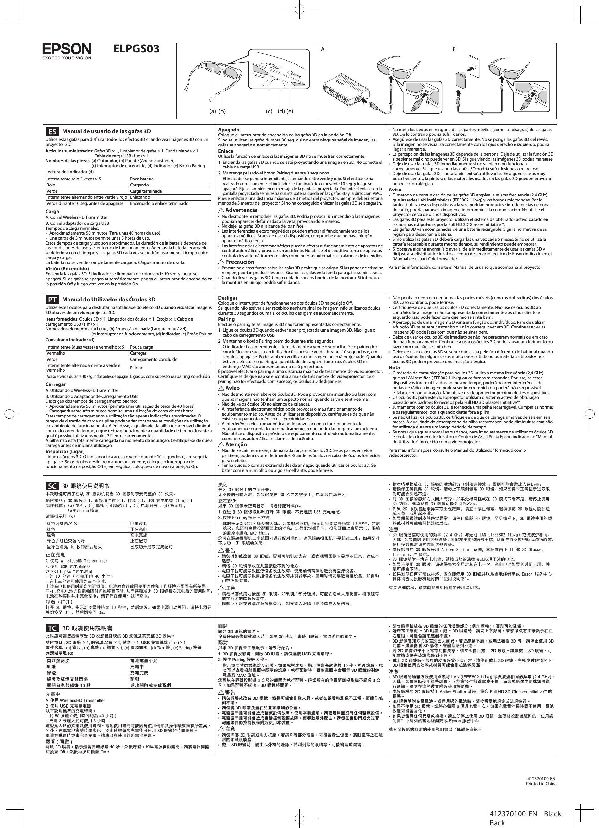 ELPGS03  Manual de usuario de las gafas 3DUtilice estas gafas para disfrutar todos los efectos 3D cuando vea imágenes 3D con un proyector 3D.Artículos suministrados: Gafas 3D × 1, Limpiador de gafas × 1, Funda blanda × 1,  Cable de carga USB (1 m) × 1Nombres de las piezas: (a) Obturador, (b) Puente (Ancho ajustable),  (c) Interruptor de encendido, (d) Indicador, (e) Botón PairingLectura del indicador (d)Intermitente rojo 2 veces × 5 Poca bateríaRojo CargandoVerde Carga terminadaIntermitente alternando entre verde y rojo EnlazandoVerde durante 10 seg. antes de apagarse Encendido o enlace terminadoCargaA. Con el WirelessHD TransmitterB. Con el adaptador de carga USBTiempos de carga normales:•  Aproximadamente 50 minutos (Para unas 40 horas de uso)•  Una carga de 3 minutos permite unas 3 horas de uso.Estos tiempos de carga y uso son aproximados. La duración de la batería depende de las condiciones de uso y el entorno de funcionamiento. Además, la batería recargable se deteriora con el tiempo y las gafas 3D cada vez se podrán usar menos tiempo entre carga y carga.La batería no se vende completamente cargada. Cárguela antes de usarla.Visión (Encendido)Encienda las gafas 3D. El indicador se iluminará de color verde 10 seg. y luego se apagará. Si las gafas se apagan automáticamente, ponga el interruptor de encendido en la posición O y luego otra vez en la posición On.ApagadoColoque el interruptor de encendido de las gafas 3D en la posición O.Si no se utilizan las gafas durante 30 seg. o si no entra ninguna señal de imagen, las gafas se apagarán automáticamente.EnlaceUtilice la función de enlace si las imágenes 3D no se muestran correctamente.1. Encienda las gafas 3D cuando se esté proyectando una imagen en 3D. No conecte el cable de carga USB.2. Mantenga pulsado el botón Pairing durante 3 segundos.El indicador se pondrá intermitente, alternando entre verde y rojo. Si el enlace se ha realizado correctamente, el indicador se iluminará de color verde 10 seg. y luego se apagará. Fíjese también en el mensaje de la pantalla proyectada. Durante el enlace, en la pantalla proyectada se muestra cuánta batería queda en las gafas 3D y la dirección MAC.Puede enlazar a una distancia máxima de 3 metros del proyector. Siempre deberá estar a menos de 3 metros del proyector. Si no ha conseguido enlazar, las gafas 3D se apagarán. Advertencia•  No desmonte ni remodele las gafas 3D. Podría provocar un incendio o las imágenes podrían aparecer deformadas a la vista, provocándole mareos.•  No deje las gafas 3D al alcance de los niños.•  Las interferencias electromagnéticas pueden afectar al funcionamiento de los aparatos médicos. Antes de usar el dispositivo, compruebe que no haya ningún aparato médico cerca.• Las interferencias electromagnéticas pueden afectar al funcionamiento de aparatos de control automático y provocar un accidente. No utilice el dispositivo cerca de aparatos controlados automáticamente tales como puertas automáticas o alarmas de incendios. Precaución• Procure no ejercer fuerza sobre las gafas 3D y evite que se caigan. Si las partes de cristal se rompen, podrían producir lesiones. Guarde las gafas en la funda para gafas suministrada.•  Cuando lleve las gafas 3D, tenga cuidado con los bordes de la montura. Si introduce la montura en un ojo, podría sufrir daños.•  No meta los dedos en ninguna de las partes móviles (como las bisagras) de las gafas 3D. De lo contrario podría sufrir daños.•  Asegúrese de usar las gafas 3D correctamente. No se ponga las gafas 3D del revés. Si la imagen no se visualiza correctamente con los ojos derecho e izquierdo, podría llegar a marearse.• La percepción de las imágenes 3D depende de la persona. Deje de utilizar la función 3D si se siente mal o no puede ver en 3D. Si sigue viendo las imágenes 3D podría marearse.•  Deje de usar las gafas 3D inmediatamente si no ve bien o no funcionan correctamente. Si sigue usando las gafas 3D podría sufrir lesiones o marearse.•  Deje de usar las gafas 3D si nota la piel extraña al llevarlas. En algunos casos muy poco frecuentes, la pintura o los materiales usados en las gafas 3D pueden provocar una reacción alérgica.Aviso•  El método de comunicación de las gafas 3D emplea la misma frecuencia (2,4 GHz) que las redes LAN inalámbricas (IEEE802.11b/g) y los hornos microondas. Por lo tanto, si utiliza esos dispositivos a la vez, podrían producirse interferencias de ondas de radio, podría pararse la imagen o interrumpirse la comunicación. No utilice el proyector cerca de dichos dispositivos.•  Las gafas 3D para este proyector utilizan el sistema de obturador activo basado en las normas estipuladas por la Full HD 3D Glasses Initiative™.•  Las gafas 3D van acompañadas de una batería recargable. Siga la normativa de su región para desechar la batería.•  Si no utiliza las gafas 3D, deberá cargarlas una vez cada 6 meses. Si no se utiliza la batería recargable durante mucho tiempo, su rendimiento puede empeorar.•  Si observa alguna anomalía o avería, deje inmediatamente de usar las gafas 3D y diríjase a su distribuidor local o al centro de servicio técnico de Epson indicado en el &quot;Manual de usuario&quot; del proyector.Para más información, consulte el Manual de usuario que acompaña al proyector.  Manual do Utilizador dos Óculos 3DUtilize estes óculos para desfrutar na totalidade do efeito 3D quando visualizar imagens 3D através de um videoprojector 3D.Itens fornecidos: Óculos 3D × 1, Limpador dos óculos × 1, Estojo × 1, Cabo de carregamento USB (1 m) × 1Nomes dos elementos: (a) Lente, (b) Protecção de nariz (Largura regulável),  (c) Interruptor de funcionamento, (d) Indicador, (e) Botão PairingConsultar o Indicador (d)Intermitente (duas vezes) e vermelho × 5 Pouca cargaVermelho CarregarVerde Carregamento concluídoIntermitente alternadamente a verde e vermelho PairingAceso e verde durante 10 segundos antes de apagarLigados com sucesso ou pairing concluídoCarregarA. Utilizando o WirelessHD TransmitterB. Utilizando o Adaptador de Carregamento USBDescrição dos tempos de carregamento padrão:•  Aproximadamente 50 minutos (permite uma utilização de cerca de 40 horas)•  Carregar durante três minutos permite uma utilização de cerca de três horas.Estes tempos de carregamento e utilização são apenas indicações aproximadas. O tempo de duração da carga da pilha pode variar consoante as condições de utilização e o ambiente de funcionamento. Além disso, a qualidade da pilha recarregável diminui com o decorrer do tempo, o que reduz gradualmente a quantidade de tempo durante a qual é possível utilizar os óculos 3D entre carregamentos.A pilha não está totalmente carregada no momento da aquisição. Certique-se de que a carrega antes de iniciar a utilização.Visualizar (Ligar)Ligue os óculos 3D. O indicador ca aceso e verde durante 10 segundos e, em seguida, apaga-se. Se os óculos desligarem automaticamente, coloque o interruptor de funcionamento na posição O e, em seguida, coloque-o de novo na posição On.DesligarColoque o interruptor de funcionamento dos óculos 3D na posição O.Se, quando não estiver a ser recebido nenhum sinal de imagem, não utilizar os óculos durante 30 segundos ou mais, os óculos desligam-se automaticamente.PairingEfectue o pairing se as imagens 3D não forem apresentadas correctamente.1. Ligue os óculos 3D quando estiver a ser projectada uma imagem 3D. Não ligue o cabo de carregamento USB.2. Mantenha o botão Pairing premido durante três segundos.O indicador ca intermitente alternadamente a verde e vermelho. Se o pairing for concluído com sucesso, o indicador ca aceso e verde durante 10 segundos e, em seguida, apaga-se. Pode também vericar a mensagem no ecrã projectado. Quando estiver a efectuar o pairing, a quantidade de carga restante nos óculos 3D e o endereço MAC são apresentados no ecrã projectado.É possível efectuar o pairing a uma distância máxima de três metros do videoprojector. Certique-se de que não se encontra a mais de três metros do videoprojector. Se o pairing não for efectuado com sucesso, os óculos 3D desligam-se. Aviso•  Não desmonte nem altere os óculos 3D. Pode provocar um incêndio ou fazer com que as imagens não tenham um aspecto normal quando as vir e sentir-se mal.•  Não deixe os óculos 3D ao alcance de crianças.•  A interferência electromagnética pode provocar o mau funcionamento de equipamento médico. Antes de utilizar este dispositivo, certique-se de que não existe equipamento médico nas proximidades.•  A interferência electromagnética pode provocar o mau funcionamento de equipamento controlado automaticamente, o que pode dar origem a um acidente. Não utilize o dispositivo próximo de equipamento controlado automaticamente, como portas automáticas e alarmes de incêndio. Atenção•  Não deixe cair nem exerça demasiada força nos óculos 3D. Se as partes em vidro partirem, podem ocorrer ferimentos. Guarde os óculos na caixa de óculos fornecida para o efeito.•  Tenha cuidado com as extremidades da armação quando utilizar os óculos 3D. Se bater com ela num olho ou algo semelhante, pode ferir-se.•  Não ponha o dedo em nenhuma das partes móveis (como as dobradiças) dos óculos 3D. Caso contrário, pode ferir-se.•  Certique-se de que usa os óculos 3D correctamente. Não use os óculos 3D ao contrário. Se a imagem não for apresentada correctamente aos olhos direito e esquerdo, isso pode fazer com que não se sinta bem.•  A percepção de uma imagem 3D varia em função dos indivíduos. Pare de utilizar a função 3D se se sentir estranho ou não conseguir ver em 3D. Continuar a ver as imagens 3D pode fazer com que não se sinta bem.•  Deixe de usar os óculos 3D de imediato se não lhe parecerem normais ou em caso de mau funcionamento. Continuar a usar os óculos 3D pode causar um ferimento ou fazer com que não se sinta bem.•  Deixe de usar os óculos 3D se sentir que a sua pele ca diferente do habitual quando usa os óculos. Em alguns casos muito raros, a tinta ou os materiais utilizados nos óculos 3D podem provocar uma reacção alérgica.Nota•  O método de comunicação para óculos 3D utiliza a mesma frequência (2,4 GHz) que as LAN sem os (IEEE802.11b/g) ou os fornos microondas. Por isso, se estes dispositivos forem utilizados ao mesmo tempo, poderá ocorrer interferência de ondas de rádio, a imagem poderá ser interrompida ou poderá não ser possível estabelecer comunicação. Não utilize o videoprojector próximo destes dispositivos.•  Os óculos 3D para este videoprojector utilizam o sistema activo de obturação baseado nos padrões fornecidos pela Full HD 3D Glasses Initiative™.•  Juntamente com os óculos 3D é fornecida uma pilha recarregável. Cumpra as normas e os regulamentos locais quando deitar fora a pilha.•  Se não utilizar os óculos 3D, certique-se de que os carrega uma vez de seis em seis meses. A qualidade do desempenho da pilha recarregável pode diminuir se esta não for utilizada durante um longo período de tempo.•  Se notar quaisquer anomalias ou danos, pare imediatamente de utilizar os óculos 3D e contacte o fornecedor local ou o Centro de Assistência Epson indicado no &quot;Manual do Utilizador&quot; fornecido com o videoprojector.Para mais informações, consulte o Manual do Utilizador fornecido com o videoprojector. 3D 眼镜使用说明书本款眼镜可用于在从 3D 投影机观看 3D 图像时享受完整的 3D 效果。随附物品 : 3D 眼镜 ×1, 眼镜清洁布 ×1, 软套 ×1, USB 充电电缆 (1 m)×1部件名称 : (a) 镜片 , (b) 鼻托 （可调宽度）, (c)电源开关, (d) 指示灯 ,  (e)Pairing 按钮读懂指示灯 (d)红色闪烁两次 ×5 电量过低红色 正在充电绿色 充电完成绿色 / 红色交替闪烁 正在配对呈绿色点亮 10 秒钟然后熄灭 已成功开启或完成配对正在充电A. 使用 WirelessHD TransmitterB. 使用 USB 充电适配器以下列出了标准充电时间。• 约 50 分钟 ( 可使用约 40 小时 )• 充电三分钟可使用约三个小时。上述充电和使用时间均为近似值。电池寿命可能因使用条件和工作环境不同而有所差异。同样，充电电池的性能会随时间推移而下降，从而逐渐减少 3D 眼镜每次充电后的使用时间。电池在购买时并未完全充电。请确保在使用前进行充电。观看（打开）打开 3D 眼镜。指示灯变绿并持续 10 秒钟，然后熄灭。如果电源自动关闭，请将电源开关切换至 Off，然后切换回 On。关闭关闭 3D 眼镜上的电源开关。无图像信号输入时，如果眼镜在 30 秒内未被使用，电源会自动关闭。正在配对如果 3D 图像未正确显示，请进行配对操作。1. 在进行 3D 图像投影时打开 3D 眼镜。不要连接 USB 充电电缆。2. 按住 Pairing 按钮三秒钟。此时指示灯会红 / 绿交替闪烁。如果配对成功，指示灯会变绿并持续 10 秒钟，然后熄灭。您还可查看投影画面上的消息。进行配对操作时，投影画面上会显示 3D 眼镜的剩余电量和 MAC 地址。您可在距离投影机三米范围内进行配对操作。确保距离投影机不要超过三米。如果配对不成功，3D 眼镜会关闭。警告•  请勿拆卸或改装 3D 眼镜。否则可能引发火灾，或者观看图像时显示不正常，造成不适感。•  请将 3D 眼镜存放在儿童接触不到的地方。•  电磁干扰可能导致医疗设备发生故障。使用前请确保附近没有医疗设备。•  电磁干扰可能导致自控设备发生故障并引发事故。使用时请勿靠近自控设备，如自动门或火警装置。注意• 请勿掉落或用力按压 3D 眼镜。如果镜片部分破损，可能会造成人身伤害。将眼镜存放在随附的软眼镜盒中。• 佩戴 3D 眼镜时请注意镜框边沿。如果戳入眼睛可能会造成人身伤害。•  请勿将手指放在 3D 眼镜的活动部分（例如连接处）。否则可能会造成人身伤害。•  请确保正确佩戴 3D 眼镜。请勿上下颠倒佩戴 3D 眼镜。如果图像未正确显示进双眼，则可能会引起不适。•  对 3D 图像的感知方式因人而异。如果觉得奇怪或在 3D 模式下看不见，请停止使用 3D 功能。继续观看 3D 图像可能会引起不适。•  如果 3D 眼镜看起来异常或出现故障，请立即停止佩戴。继续佩戴 3D 眼镜可能会造成人身上或引起不适。•  如果佩戴眼镜时皮肤感觉异常，请停止佩戴 3D 眼镜。罕见情况下，3D 眼镜使用的颜料或材料可能会引起过敏反应。注意•  3D 眼镜通信时使用的频率 (2.4 GHz) 与无线 LAN (IEEE802.11b/g) 或微波炉相同。因此，如果同时使用这些设备，可能发生射频信号干扰，从而导致图像中断或通信故障。使用投影机时请勿靠近这些设备。•  本投影机的 3D 眼镜采用 Active Shutter 系统，其标准由 Full HD 3D Glasses Initiative™ 提供。•  3D 眼镜随附一块充电电池。请按当地的法律法规处理用过的电池。•  如果不使用 3D 眼镜，请确保每六个月对其充电一次。充电电池如果长时间不用，性能可能会下降。•  如果发现任何异常或损坏，应立即停用 3D 眼镜并联系当地经销商或 Epson 服务中心，具体请查阅投影机随附的“使用说明书”。有关详细信息，请参阅投影机随附的使用说明书。 3D眼鏡使用說明書此眼鏡可讓您盡情享受 3D 投影機播映的 3D 影像及其完整 3D 效果。隨附項目 :3D 眼鏡 ×1, 眼鏡清潔布 ×1, 軟盒 ×1, USB 充電纜線 (1 m)×1零件名稱 :(a) 鏡片 , (b) 鼻墊 ( 可調寬度 ), (c) 電源開關 , (d) 指示燈 , (e)Pairing 按鈕判讀指示燈(d)閃紅燈兩次 電池電量不足紅燈 充電中綠燈 充電完成綠燈及紅燈交替閃爍 配對關閉前亮起綠燈10秒 成功開啟或完成配對充電中A. 使用 WirelessHD TransmitterB. 使用 USB 充電變電器以下說明標準的充電時間。•  約 50 分鐘 ( 使用時間約為 40 小時 )•  充電 3 分鐘大約可使用 3 小時。這些是大略的充電及使用時間。電池使用時間可能因為使用情形及操作環境而有所差異。另外，充電電池會隨時間劣化，逐漸使得每次充電後可使用 3D 眼鏡的時間縮短。電池在購買時並未完全充電。請務必在使用前將電池充電。觀看 ( 開啟 )開啟 3D 眼鏡。指示燈會亮起綠燈 10 秒，然後熄滅。如果電源自動關閉，請將電源開關切換至 Off，然後再次切換至 On。關閉關閉 3D 眼鏡的電源。沒有任何影像信號輸入時，如果 30 秒以上未使用眼鏡，電源將自動關閉。配對如果 3D 影像未正確顯示，請執行配對。1. 3D 影像投影時，開啟 3D 眼鏡。請勿連接 USB 充電纜線。2. 按住 Pairing 按鈕 3 秒。指示燈交替閃爍綠燈及紅燈。如果配對成功，指示燈會亮起綠燈 10 秒，然後熄滅。您也可以查看投射畫面中顯示的訊息。執行配對時，投射畫面中會顯示 3D 眼鏡的剩餘電量及 MAC 位址。您可以在距離投影機 3 公尺的範圍內執行配對。確認所在的位置距離投影機不超過 3 公尺。如果配對不成功，3D 眼鏡將關閉。警告•  請勿拆解或改裝3D眼鏡。這樣可能會引發火災，或者在觀看時影像不正常，而讓你感到不適。•  請勿將3D眼鏡放置在兒童可接觸的位置。•  電磁波干擾可能會造成醫療設備故障。使用本裝置前，請確定周圍沒有任何醫療設備。•  電磁波干擾可能會造成自動控制設備故障，而導致意外發生。請勿在自動門或火災警報器等自動控制設備附近使用本裝置。注意•  請勿摔落 3D 眼鏡或用力按壓。若鏡片等部分破損，可能會發生傷害。將眼鏡存放在隨附的柔軟眼鏡盒。•  戴上 3D 眼鏡時，請小心外框的邊緣。若刺到您的眼睛等，可能會造成傷害。•  請勿將手指放在 3D 眼鏡的任何活動部分 ( 例如轉軸 )。否則可能受傷。•  請確定正確戴上 3D 眼鏡。戴上 3D 眼鏡時，請勿上下顛倒。若影像沒有正確顯示在左右雙眼，可能會讓您感到不適。•  3D 影像感知方式的差別因人而異。若您感到不適，或無法觀看 3D 時，請停止使用 3D 功能。繼續觀看 3D 影像，會讓您感到不適。•  若 3D 影像似乎不正常或功能失常，請立即停止戴上 3D 眼鏡。繼續戴上 3D 眼鏡，可能會造成傷害或讓您感到不適。•  戴上 3D 眼鏡時，若您的皮膚感覺不太正常，請停止戴上 3D 眼鏡。在極少數的情況下，3D 眼鏡使用的油漆或材質可能會引起過敏反應。注意•  3D 眼鏡的通訊方法使用與無線 LAN (IEEE802.11b/g) 或微波爐相同的頻率 (2.4 GHz)。因此，如果同時使用這些裝置，可能會發生無線電波干擾，而造成影像中斷或無法進行通訊。請勿在這些裝置附近使用投影機。•  本投影機的 3D 眼鏡採用 Active Shutter 系統，符合 Full HD 3D Glasses Initiative™ 的標準。•  3D 眼鏡隨附充電電池。處理用過的電池時，請按照當地規定或法規進行。•  如果不使用 3D 眼鏡，請務必每隔 6 個月充電一次。如果充電電池長時間不使用，電池效能可能會劣化。•  如果您發覺任何異常或損壞，請立即停止使用 3D 眼鏡，並聯絡投影機隨附的“使用說明書”中所列的當地經銷商或 Epson 服務中心。請參閱投影機隨附的使用說明書以了解詳細資訊。412370100-ENPrinted in China 412370100-EN    BlackBackA B