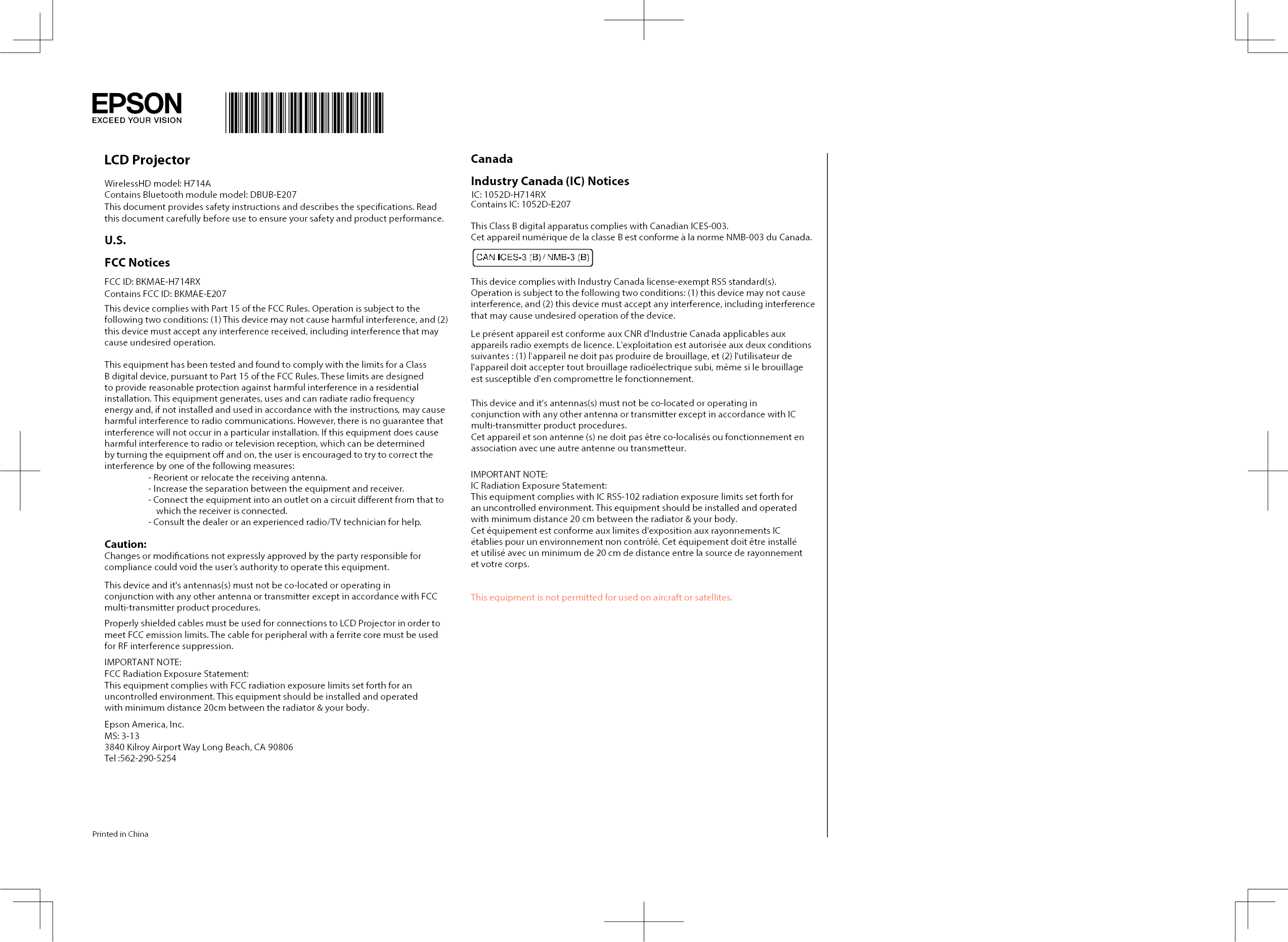 LCD ProjectorWirelessHD model: H714AContains Bluetooth module model: DBUB-E207This document provides safety instructions and describes the specifications. Read this document carefully before use to ensure your safety and product performance. U.S.FCC NoticesFCC ID: BKMAE-H714RXContains FCC ID: BKMAE-E207This device complies with Part 15 of the FCC Rules. Operation is subject to the following two conditions: (1) This device may not cause harmful interference, and (2) this device must accept any interference received, including interference that may cause undesired operation.This equipment has been tested and found to comply with the limits for a Class B digital device, pursuant to Part 15 of the FCC Rules. These limits are designed to provide reasonable protection against harmful interference in a residential installation. This equipment generates, uses and can radiate radio frequency energy and, if not installed and used in accordance with the instructions, may cause harmful interference to radio communications. However, there is no guarantee that interference will not occur in a particular installation. If this equipment does cause harmful interference to radio or television reception, which can be determined by turning the equipment o and on, the user is encouraged to try to correct the interference by one of the following measures:- Reorient or relocate the receiving antenna.- Increase the separation between the equipment and receiver.- Connect the equipment into an outlet on a circuit different from that to which the receiver is connected.- Consult the dealer or an experienced radio/TV technician for help.Caution:Changes or modications not expressly approved by the party responsible for compliance could void the user’s authority to operate this equipment.This device and it&apos;s antennas(s) must not be co-located or operating in conjunction with any other antenna or transmitter except in accordance with FCC multi-transmitter product procedures.Properly shielded cables must be used for connections to LCD Projector in order to meet FCC emission limits. The cable for peripheral with a ferrite core must be used for RF interference suppression.IMPORTANT NOTE:FCC Radiation Exposure Statement:This equipment complies with FCC radiation exposure limits set forth for an uncontrolled environment. This equipment should be installed and operated with minimum distance 20cm between the radiator &amp; your body.Epson America, Inc.MS: 3-133840 Kilroy Airport Way Long Beach, CA 90806Tel :562-290-5254Printed in ChinaCanadaIndustry Canada (IC) Notices IC: 1052D-H714RXContains IC: 1052D-E207This Class B digital apparatus complies with Canadian ICES-003.Cet appareil numérique de la classe B est conforme à la norme NMB-003 du Canada.This device complies with Industry Canada license-exempt RSS standard(s). Operation is subject to the following two conditions: (1) this device may not cause interference, and (2) this device must accept any interference, including interference that may cause undesired operation of the device.Le présent appareil est conforme aux CNR d&apos;Industrie Canada applicables aux appareils radio exempts de licence. L&apos;exploitation est autorisée aux deux conditions suivantes : (1) l&apos;appareil ne doit pas produire de brouillage, et (2) l&apos;utilisateur de l&apos;appareil doit accepter tout brouillage radioélectrique subi, même si le brouillage est susceptible d&apos;en compromettre le fonctionnement.IMPORTANT NOTE:IC Radiation Exposure Statement:This equipment complies with IC RSS-102 radiation exposure limits set forth for an uncontrolled environment. This equipment should be installed and operated with minimum distance 20 cm between the radiator &amp; your body.Cet équipement est conforme aux limites d&apos;exposition aux rayonnements IC établies pour un environnement non contrôlé. Cet équipement doit être installé et utilisé avec un minimum de 20 cm de distance entre la source de rayonnement et votre corps.This equipment is not permitted for used on aircraft or satellites. ■■■■■ ■■■■■This device and it&apos;s antennas(s) must not be co-located or operating in conjunction with any other antenna or transmitter except in accordance with IC multi-transmitter product procedures.Cet appareil et son antenne (s) ne doit pas être co-localisés ou fonctionnement en association avec une autre antenne ou transmetteur.