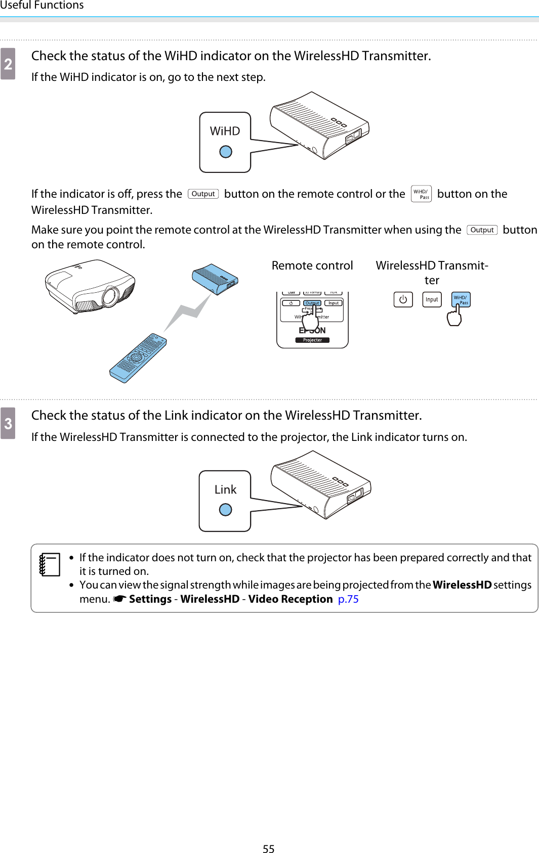 Useful Functions55bCheck the status of the WiHD indicator on the WirelessHD Transmitter.If the WiHD indicator is on, go to the next step.If the indicator is off, press the   button on the remote control or the   button on theWirelessHD Transmitter.Make sure you point the remote control at the WirelessHD Transmitter when using the   buttonon the remote control.Remote control WirelessHD Transmit-tercCheck the status of the Link indicator on the WirelessHD Transmitter.If the WirelessHD Transmitter is connected to the projector, the Link indicator turns on.c•If the indicator does not turn on, check that the projector has been prepared correctly and thatit is turned on.•You can view the signal strength while images are being projected from the WirelessHD settingsmenu. s Settings - WirelessHD - Video Reception  p.75