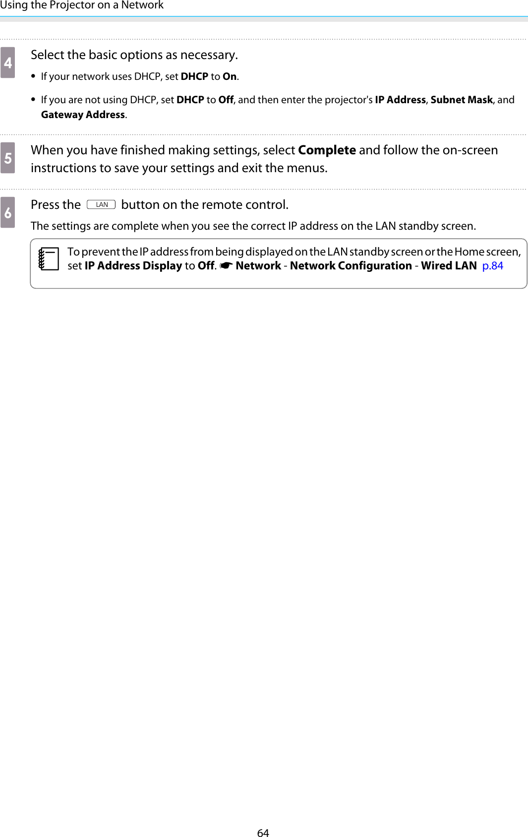 Using the Projector on a Network64dSelect the basic options as necessary.•If your network uses DHCP, set DHCP to On.•If you are not using DHCP, set DHCP to Off, and then enter the projector&apos;s IP Address, Subnet Mask, andGateway Address.eWhen you have finished making settings, select Complete and follow the on-screeninstructions to save your settings and exit the menus.fPress the   button on the remote control.The settings are complete when you see the correct IP address on the LAN standby screen.cTo prevent the IP address from being displayed on the LAN standby screen or the Home screen,set IP Address Display to Off. s Network - Network Configuration - Wired LAN  p.84