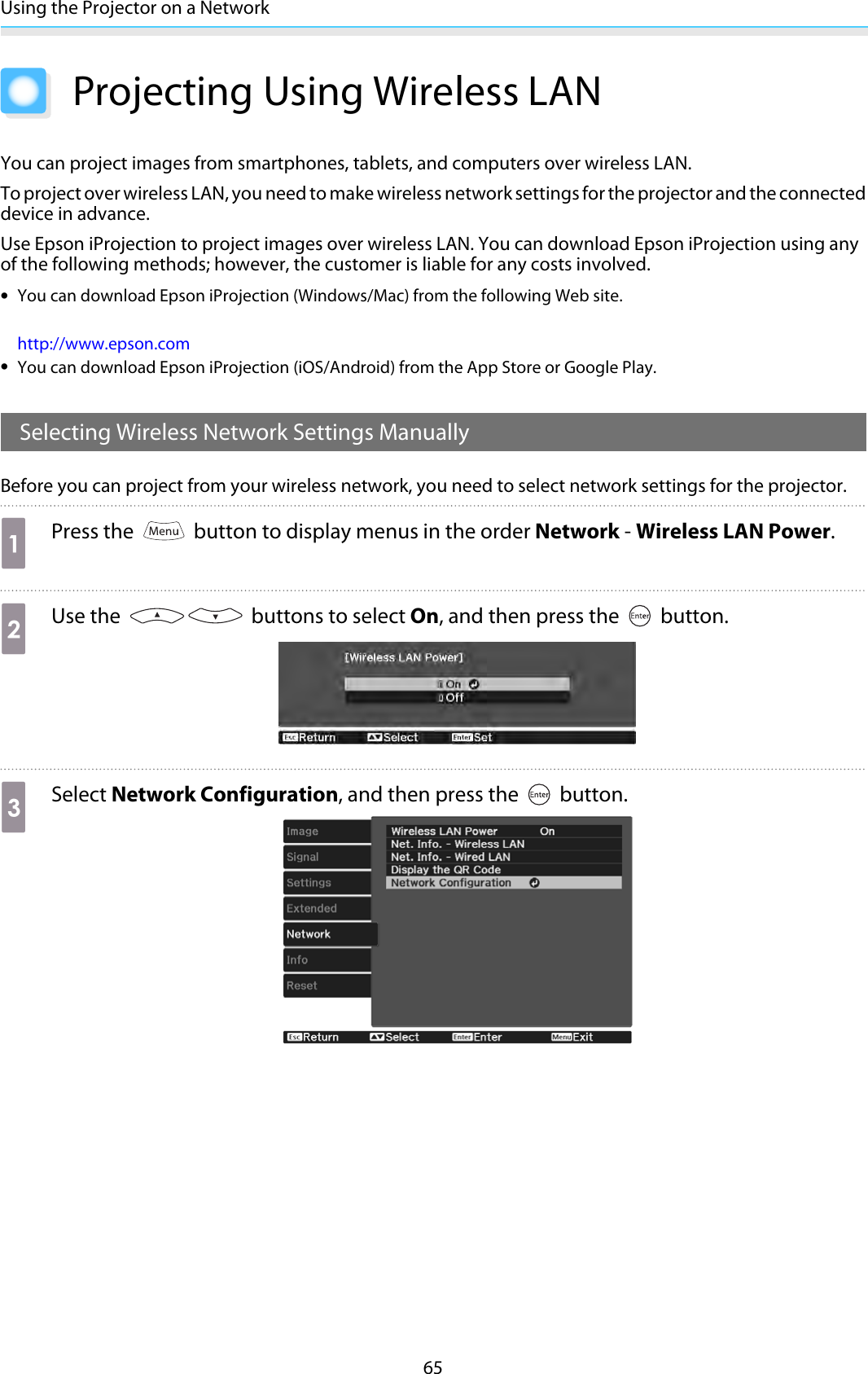 Using the Projector on a Network65Projecting Using Wireless LANYou can project images from smartphones, tablets, and computers over wireless LAN.To project over wireless LAN, you need to make wireless network settings for the projector and the connecteddevice in advance.Use Epson iProjection to project images over wireless LAN. You can download Epson iProjection using anyof the following methods; however, the customer is liable for any costs involved.•You can download Epson iProjection (Windows/Mac) from the following Web site.http://www.epson.com•You can download Epson iProjection (iOS/Android) from the App Store or Google Play.Selecting Wireless Network Settings ManuallyBefore you can project from your wireless network, you need to select network settings for the projector.aPress the   button to display menus in the order Network - Wireless LAN Power.bUse the   buttons to select On, and then press the   button.cSelect Network Configuration, and then press the   button.