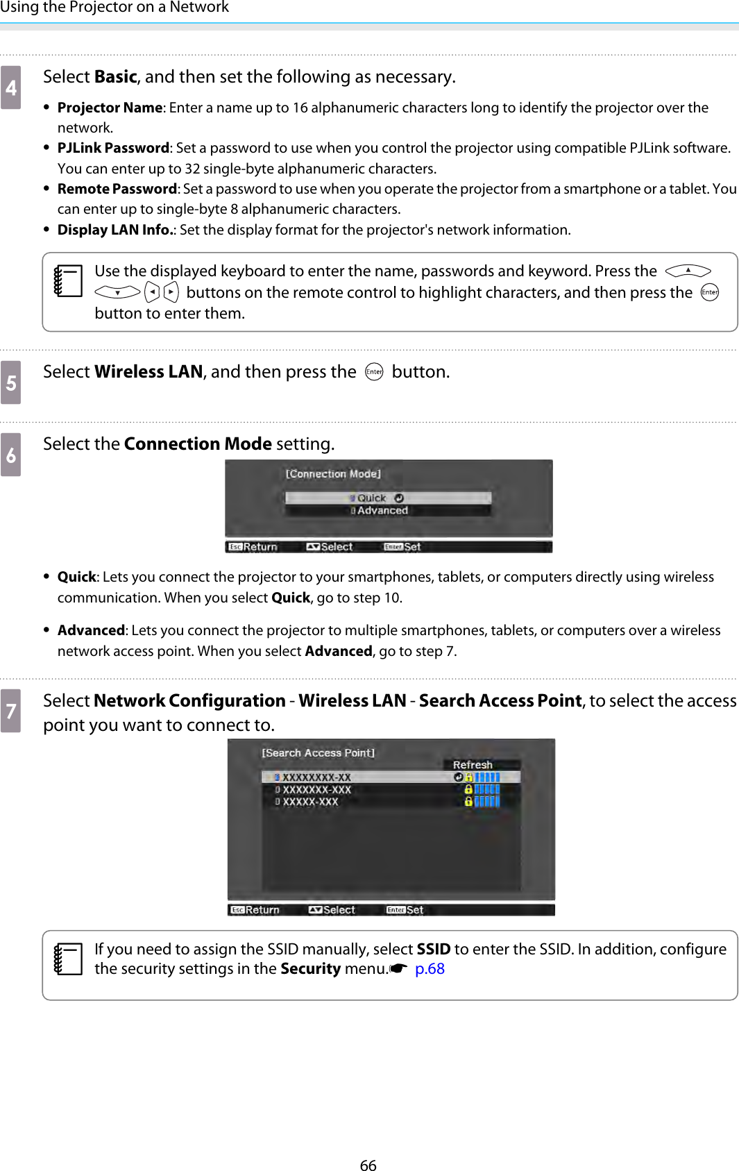 Using the Projector on a Network66dSelect Basic, and then set the following as necessary.•Projector Name: Enter a name up to 16 alphanumeric characters long to identify the projector over thenetwork.•PJLink Password: Set a password to use when you control the projector using compatible PJLink software.You can enter up to 32 single-byte alphanumeric characters.•Remote Password: Set a password to use when you operate the projector from a smartphone or a tablet. Youcan enter up to single-byte 8 alphanumeric characters.•Display LAN Info.: Set the display format for the projector&apos;s network information.cUse the displayed keyboard to enter the name, passwords and keyword. Press the  buttons on the remote control to highlight characters, and then press the button to enter them.eSelect Wireless LAN, and then press the   button.fSelect the Connection Mode setting.•Quick: Lets you connect the projector to your smartphones, tablets, or computers directly using wirelesscommunication. When you select Quick, go to step 10.•Advanced: Lets you connect the projector to multiple smartphones, tablets, or computers over a wirelessnetwork access point. When you select Advanced, go to step 7.gSelect Network Configuration - Wireless LAN - Search Access Point, to select the accesspoint you want to connect to.cIf you need to assign the SSID manually, select SSID to enter the SSID. In addition, configurethe security settings in the Security menu.s  p.68