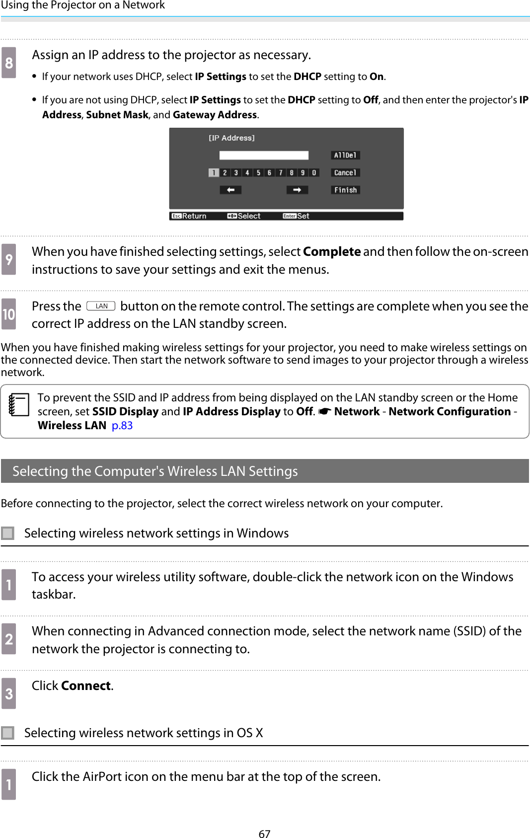 Using the Projector on a Network67hAssign an IP address to the projector as necessary.•If your network uses DHCP, select IP Settings to set the DHCP setting to On.•If you are not using DHCP, select IP Settings to set the DHCP setting to Off, and then enter the projector&apos;s IPAddress, Subnet Mask, and Gateway Address.iWhen you have finished selecting settings, select Complete and then follow the on-screeninstructions to save your settings and exit the menus.jPress the   button on the remote control. The settings are complete when you see thecorrect IP address on the LAN standby screen.When you have finished making wireless settings for your projector, you need to make wireless settings onthe connected device. Then start the network software to send images to your projector through a wirelessnetwork.cTo prevent the SSID and IP address from being displayed on the LAN standby screen or the Homescreen, set SSID Display and IP Address Display to Off. s Network - Network Configuration -Wireless LAN  p.83Selecting the Computer&apos;s Wireless LAN SettingsBefore connecting to the projector, select the correct wireless network on your computer.Selecting wireless network settings in WindowsaTo access your wireless utility software, double-click the network icon on the Windowstaskbar.bWhen connecting in Advanced connection mode, select the network name (SSID) of thenetwork the projector is connecting to.cClick Connect.Selecting wireless network settings in OS XaClick the AirPort icon on the menu bar at the top of the screen.