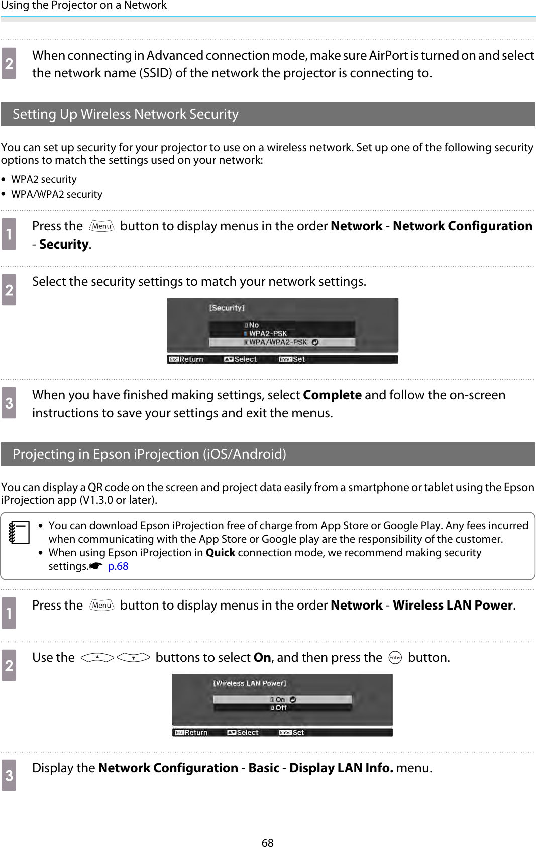 Using the Projector on a Network68bWhen connecting in Advanced connection mode, make sure AirPort is turned on and selectthe network name (SSID) of the network the projector is connecting to.Setting Up Wireless Network SecurityYou can set up security for your projector to use on a wireless network. Set up one of the following securityoptions to match the settings used on your network:•WPA2 security•WPA/WPA2 securityaPress the   button to display menus in the order Network - Network Configuration- Security.bSelect the security settings to match your network settings.cWhen you have finished making settings, select Complete and follow the on-screeninstructions to save your settings and exit the menus.Projecting in Epson iProjection (iOS/Android)You can display a QR code on the screen and project data easily from a smartphone or tablet using the EpsoniProjection app (V1.3.0 or later).c•You can download Epson iProjection free of charge from App Store or Google Play. Any fees incurredwhen communicating with the App Store or Google play are the responsibility of the customer.•When using Epson iProjection in Quick connection mode, we recommend making securitysettings.s  p.68aPress the   button to display menus in the order Network - Wireless LAN Power.bUse the   buttons to select On, and then press the   button.cDisplay the Network Configuration - Basic - Display LAN Info. menu.