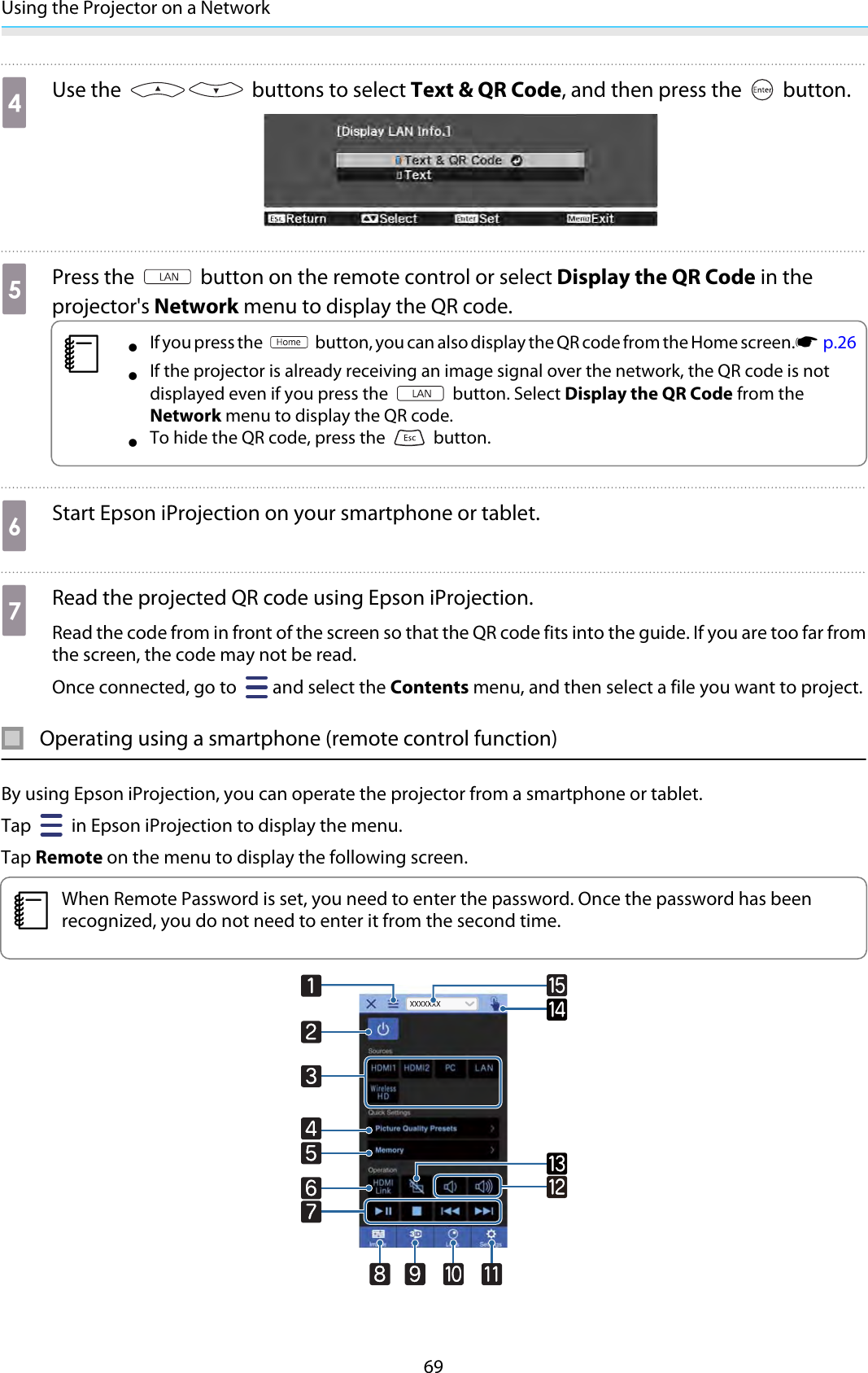 Using the Projector on a Network69dUse the   buttons to select Text &amp; QR Code, and then press the   button.ePress the   button on the remote control or select Display the QR Code in theprojector&apos;s Network menu to display the QR code.c•If you press the   button, you can also display the QR code from the Home screen.s  p.26•If the projector is already receiving an image signal over the network, the QR code is notdisplayed even if you press the   button. Select Display the QR Code from theNetwork menu to display the QR code.•To hide the QR code, press the   button.fStart Epson iProjection on your smartphone or tablet.gRead the projected QR code using Epson iProjection.Read the code from in front of the screen so that the QR code fits into the guide. If you are too far fromthe screen, the code may not be read.Once connected, go to  and select the Contents menu, and then select a file you want to project.Operating using a smartphone (remote control function)By using Epson iProjection, you can operate the projector from a smartphone or tablet.Tap   in Epson iProjection to display the menu.Tap Remote on the menu to display the following screen. cWhen Remote Password is set, you need to enter the password. Once the password has beenrecognized, you do not need to enter it from the second time.