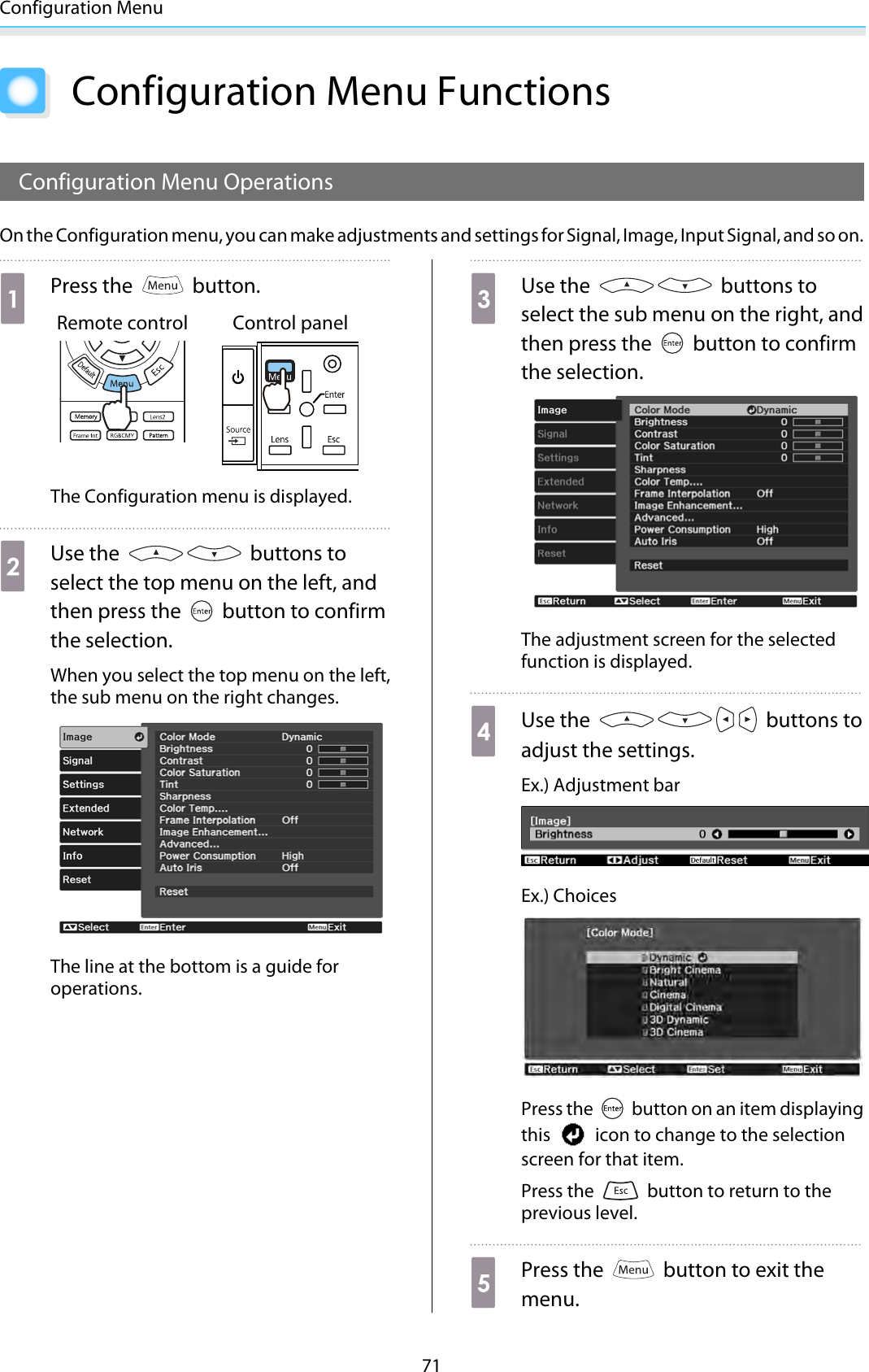 Configuration Menu71Configuration Menu FunctionsConfiguration Menu OperationsOn the Configuration menu, you can make adjustments and settings for Signal, Image, Input Signal, and so on.aPress the   button.Remote control Control panelThe Configuration menu is displayed.bUse the   buttons toselect the top menu on the left, andthen press the   button to confirmthe selection.When you select the top menu on the left,the sub menu on the right changes.The line at the bottom is a guide foroperations.cUse the   buttons toselect the sub menu on the right, andthen press the   button to confirmthe selection.The adjustment screen for the selectedfunction is displayed.dUse the   buttons toadjust the settings.Ex.) Adjustment barEx.) ChoicesPress the   button on an item displayingthis   icon to change to the selectionscreen for that item.Press the   button to return to theprevious level.ePress the   button to exit themenu.