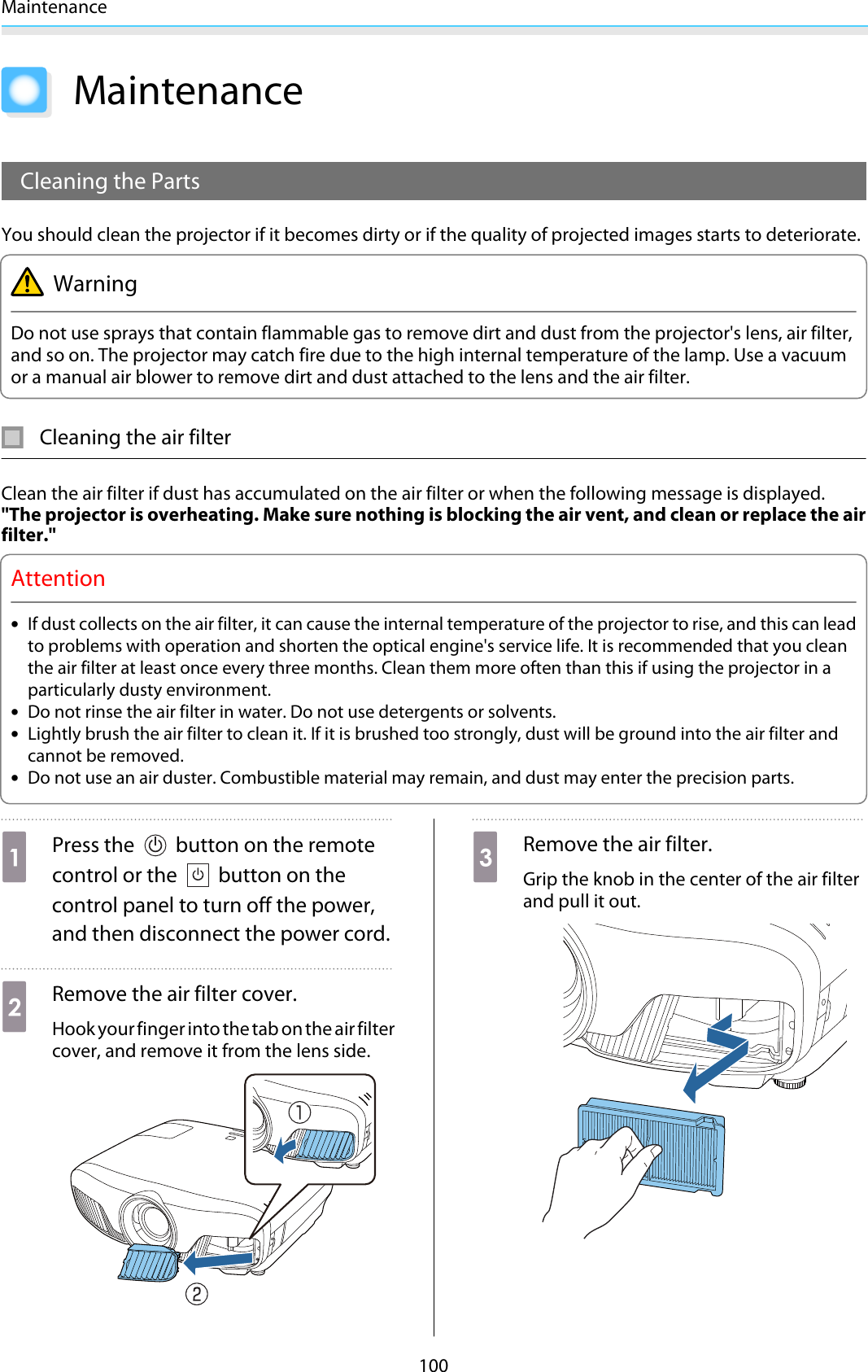 Maintenance100MaintenanceCleaning the PartsYou should clean the projector if it becomes dirty or if the quality of projected images starts to deteriorate.WarningDo not use sprays that contain flammable gas to remove dirt and dust from the projector&apos;s lens, air filter,and so on. The projector may catch fire due to the high internal temperature of the lamp. Use a vacuumor a manual air blower to remove dirt and dust attached to the lens and the air filter.Cleaning the air filterClean the air filter if dust has accumulated on the air filter or when the following message is displayed.&quot;The projector is overheating. Make sure nothing is blocking the air vent, and clean or replace the airfilter.&quot;Attention•If dust collects on the air filter, it can cause the internal temperature of the projector to rise, and this can leadto problems with operation and shorten the optical engine&apos;s service life. It is recommended that you cleanthe air filter at least once every three months. Clean them more often than this if using the projector in aparticularly dusty environment.•Do not rinse the air filter in water. Do not use detergents or solvents.•Lightly brush the air filter to clean it. If it is brushed too strongly, dust will be ground into the air filter andcannot be removed.•Do not use an air duster. Combustible material may remain, and dust may enter the precision parts.aPress the   button on the remotecontrol or the   button on thecontrol panel to turn off the power,and then disconnect the power cord.bRemove the air filter cover.Hook your finger into the tab on the air filtercover, and remove it from the lens side.cRemove the air filter.Grip the knob in the center of the air filterand pull it out.