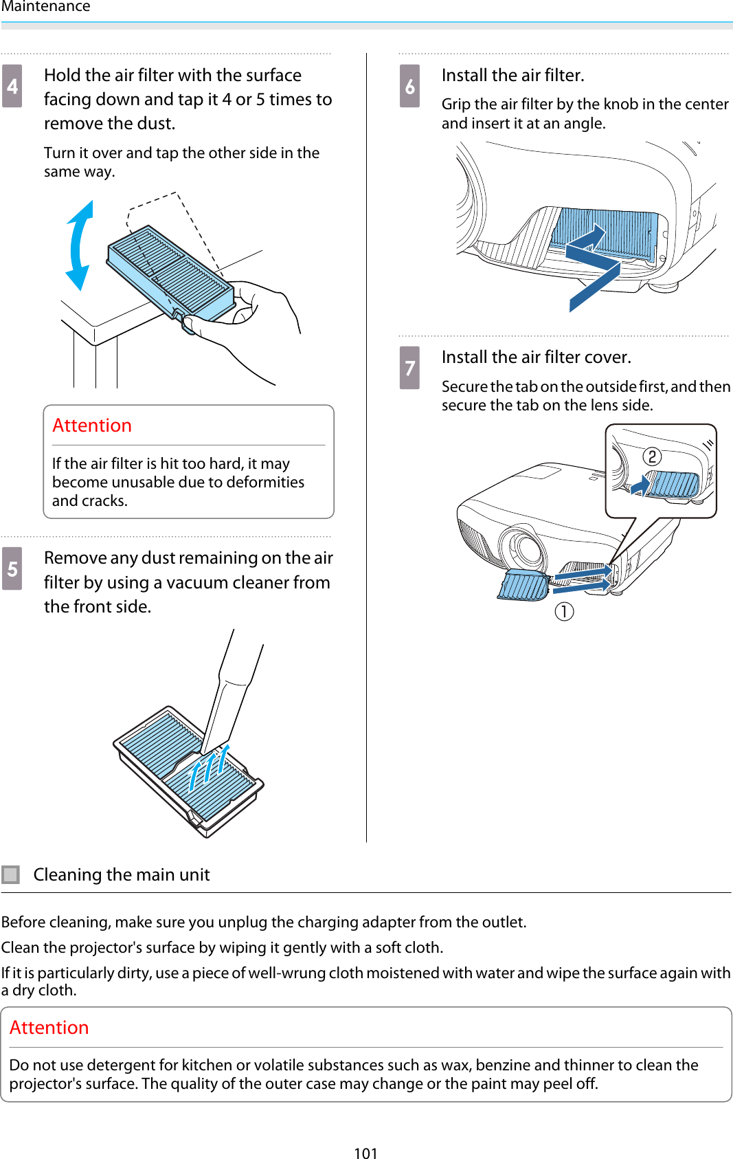 Maintenance101dHold the air filter with the surfacefacing down and tap it 4 or 5 times toremove the dust.Turn it over and tap the other side in thesame way.AttentionIf the air filter is hit too hard, it maybecome unusable due to deformitiesand cracks.eRemove any dust remaining on the airfilter by using a vacuum cleaner fromthe front side.fInstall the air filter.Grip the air filter by the knob in the centerand insert it at an angle.gInstall the air filter cover.Secure the tab on the outside first, and thensecure the tab on the lens side.Cleaning the main unitBefore cleaning, make sure you unplug the charging adapter from the outlet.Clean the projector&apos;s surface by wiping it gently with a soft cloth.If it is particularly dirty, use a piece of well-wrung cloth moistened with water and wipe the surface again witha dry cloth.AttentionDo not use detergent for kitchen or volatile substances such as wax, benzine and thinner to clean theprojector&apos;s surface. The quality of the outer case may change or the paint may peel off.