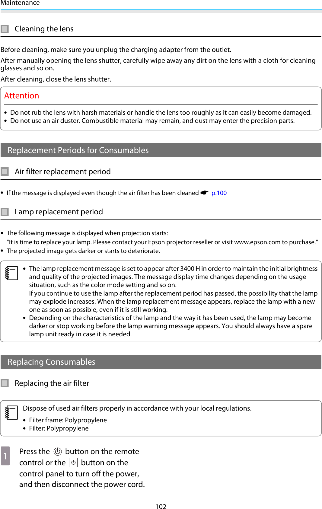 Maintenance102Cleaning the lensBefore cleaning, make sure you unplug the charging adapter from the outlet.After manually opening the lens shutter, carefully wipe away any dirt on the lens with a cloth for cleaningglasses and so on.After cleaning, close the lens shutter.Attention•Do not rub the lens with harsh materials or handle the lens too roughly as it can easily become damaged.•Do not use an air duster. Combustible material may remain, and dust may enter the precision parts.Replacement Periods for ConsumablesAir filter replacement period•If the message is displayed even though the air filter has been cleaned s  p.100Lamp replacement period•The following message is displayed when projection starts: &quot;It is time to replace your lamp. Please contact your Epson projector reseller or visit www.epson.com to purchase.&quot;•The projected image gets darker or starts to deteriorate.c•The lamp replacement message is set to appear after 3400 H in order to maintain the initial brightnessand quality of the projected images. The message display time changes depending on the usagesituation, such as the color mode setting and so on.If you continue to use the lamp after the replacement period has passed, the possibility that the lampmay explode increases. When the lamp replacement message appears, replace the lamp with a newone as soon as possible, even if it is still working.•Depending on the characteristics of the lamp and the way it has been used, the lamp may becomedarker or stop working before the lamp warning message appears. You should always have a sparelamp unit ready in case it is needed.Replacing ConsumablesReplacing the air filtercDispose of used air filters properly in accordance with your local regulations.•Filter frame: Polypropylene•Filter: PolypropyleneaPress the   button on the remotecontrol or the   button on thecontrol panel to turn off the power,and then disconnect the power cord.
