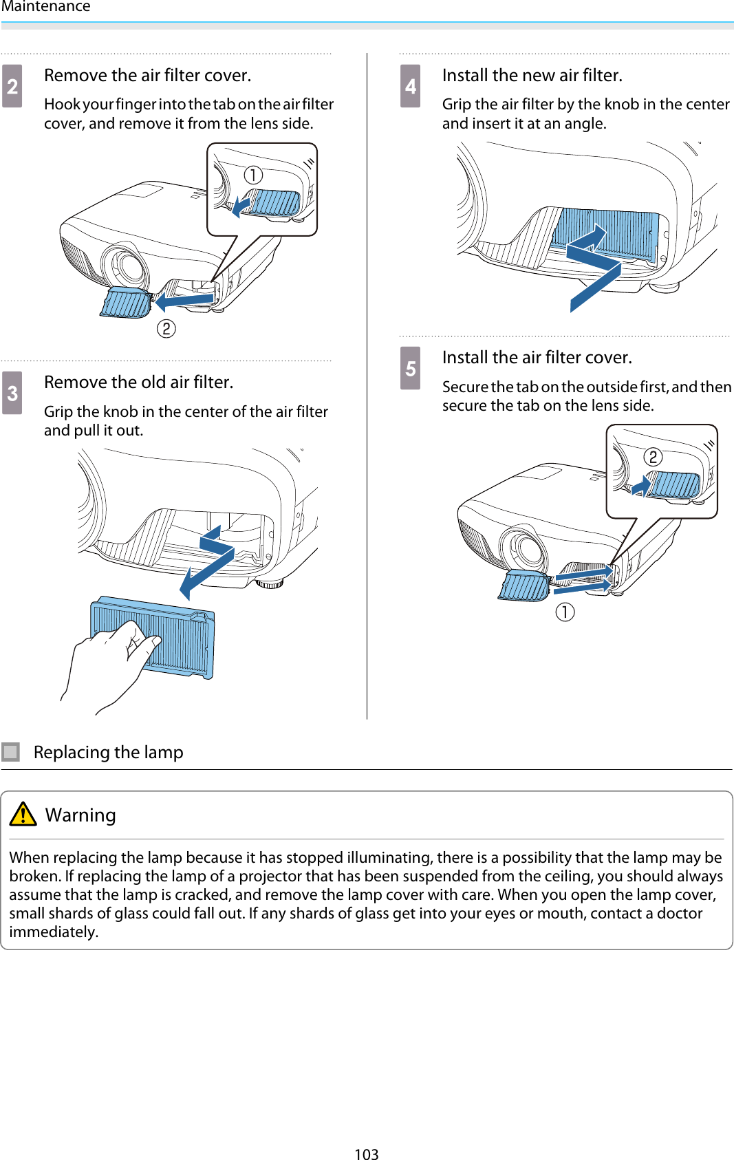 Maintenance103bRemove the air filter cover.Hook your finger into the tab on the air filtercover, and remove it from the lens side.cRemove the old air filter.Grip the knob in the center of the air filterand pull it out.dInstall the new air filter.Grip the air filter by the knob in the centerand insert it at an angle.eInstall the air filter cover.Secure the tab on the outside first, and thensecure the tab on the lens side.Replacing the lampWarningWhen replacing the lamp because it has stopped illuminating, there is a possibility that the lamp may bebroken. If replacing the lamp of a projector that has been suspended from the ceiling, you should alwaysassume that the lamp is cracked, and remove the lamp cover with care. When you open the lamp cover,small shards of glass could fall out. If any shards of glass get into your eyes or mouth, contact a doctorimmediately.