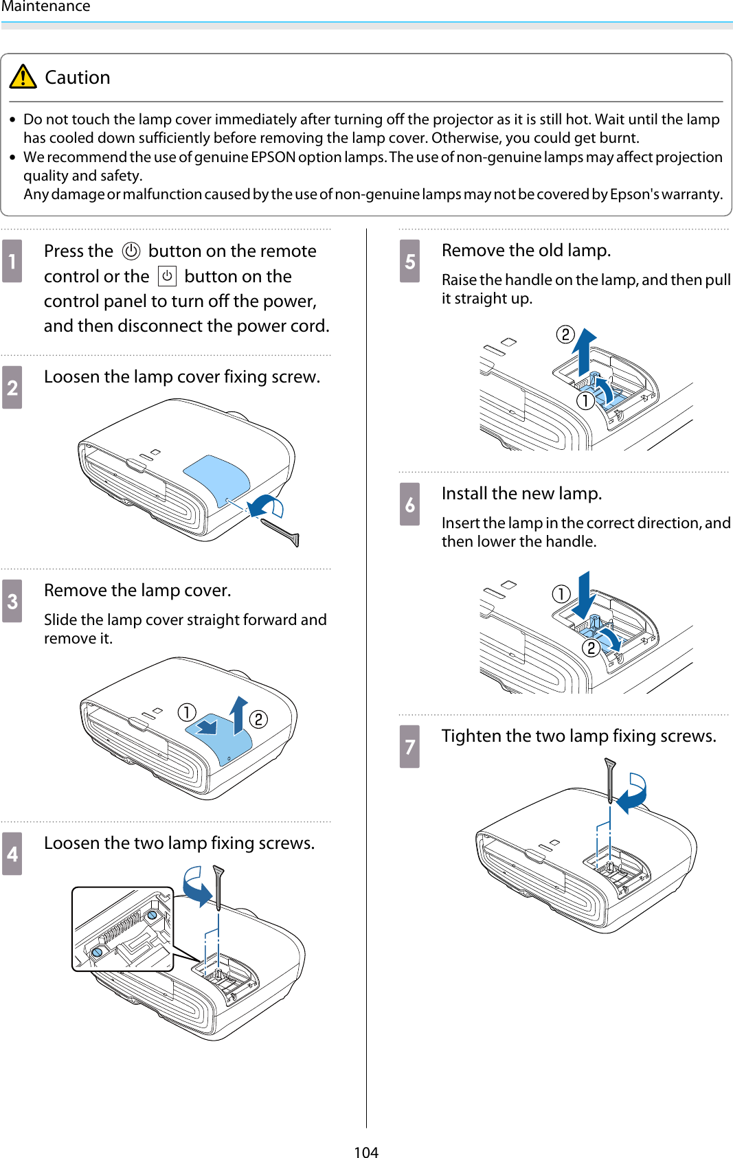 Maintenance104Caution•Do not touch the lamp cover immediately after turning off the projector as it is still hot. Wait until the lamphas cooled down sufficiently before removing the lamp cover. Otherwise, you could get burnt.•We recommend the use of genuine EPSON option lamps. The use of non-genuine lamps may affect projectionquality and safety.Any damage or malfunction caused by the use of non-genuine lamps may not be covered by Epson&apos;s warranty.aPress the   button on the remotecontrol or the   button on thecontrol panel to turn off the power,and then disconnect the power cord.bLoosen the lamp cover fixing screw.cRemove the lamp cover.Slide the lamp cover straight forward andremove it.dLoosen the two lamp fixing screws.eRemove the old lamp.Raise the handle on the lamp, and then pullit straight up.fInstall the new lamp.Insert the lamp in the correct direction, andthen lower the handle.gTighten the two lamp fixing screws.