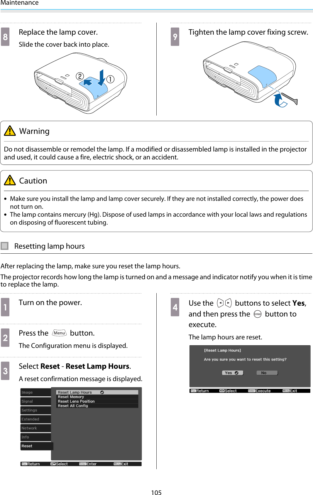 Maintenance105hReplace the lamp cover.Slide the cover back into place.iTighten the lamp cover fixing screw.WarningDo not disassemble or remodel the lamp. If a modified or disassembled lamp is installed in the projectorand used, it could cause a fire, electric shock, or an accident.Caution•Make sure you install the lamp and lamp cover securely. If they are not installed correctly, the power doesnot turn on.•The lamp contains mercury (Hg). Dispose of used lamps in accordance with your local laws and regulationson disposing of fluorescent tubing.Resetting lamp hoursAfter replacing the lamp, make sure you reset the lamp hours.The projector records how long the lamp is turned on and a message and indicator notify you when it is timeto replace the lamp.aTurn on the power.bPress the   button.The Configuration menu is displayed.cSelect Reset - Reset Lamp Hours.A reset confirmation message is displayed.dUse the   buttons to select Yes,and then press the   button toexecute.The lamp hours are reset.