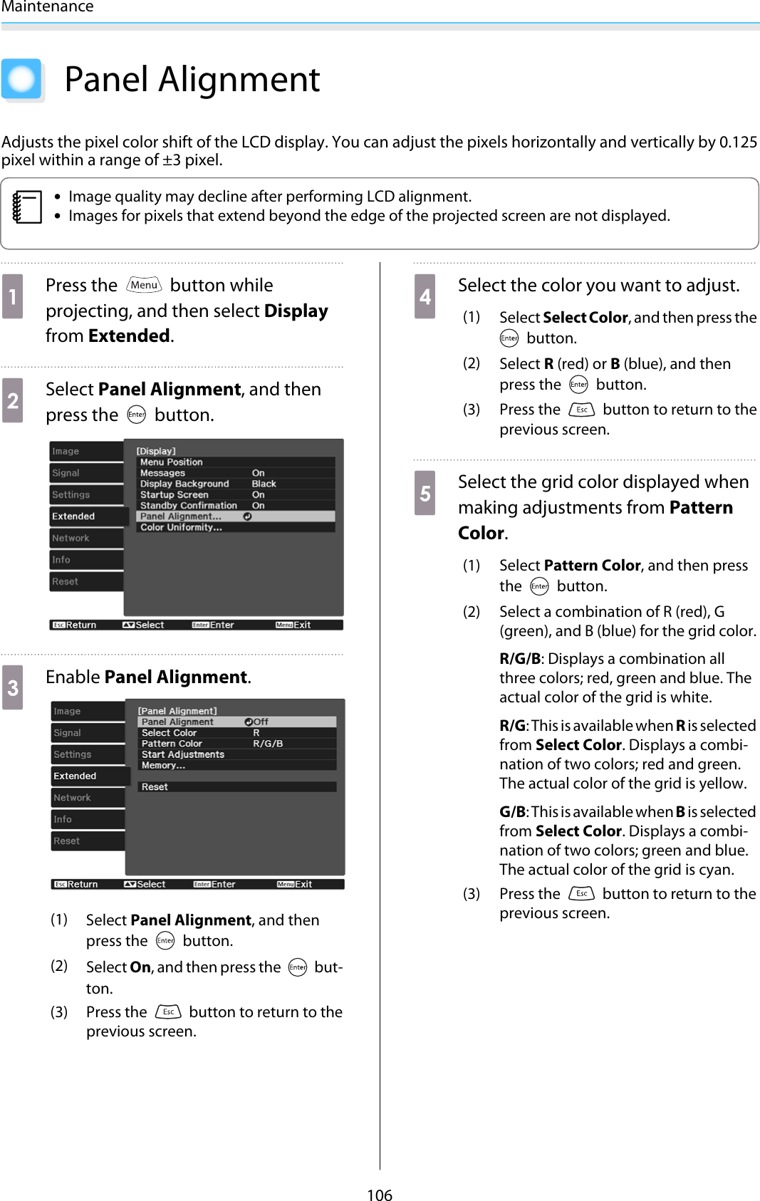 Maintenance106Panel AlignmentAdjusts the pixel color shift of the LCD display. You can adjust the pixels horizontally and vertically by 0.125pixel within a range of ±3 pixel.c•Image quality may decline after performing LCD alignment.•Images for pixels that extend beyond the edge of the projected screen are not displayed.aPress the   button whileprojecting, and then select Displayfrom Extended.bSelect Panel Alignment, and thenpress the   button.cEnable Panel Alignment.(1) Select Panel Alignment, and thenpress the   button.(2) Select On, and then press the   but-ton.(3) Press the   button to return to theprevious screen.dSelect the color you want to adjust.(1) Select Select Color, and then press the button.(2) Select R (red) or B (blue), and thenpress the   button.(3) Press the   button to return to theprevious screen.eSelect the grid color displayed whenmaking adjustments from PatternColor.(1) Select Pattern Color, and then pressthe   button.(2) Select a combination of R (red), G(green), and B (blue) for the grid color.R/G/B: Displays a combination allthree colors; red, green and blue. Theactual color of the grid is white.R/G: This is available when R is selectedfrom Select Color. Displays a combi-nation of two colors; red and green.The actual color of the grid is yellow.G/B: This is available when B is selectedfrom Select Color. Displays a combi-nation of two colors; green and blue.The actual color of the grid is cyan.(3) Press the   button to return to theprevious screen.