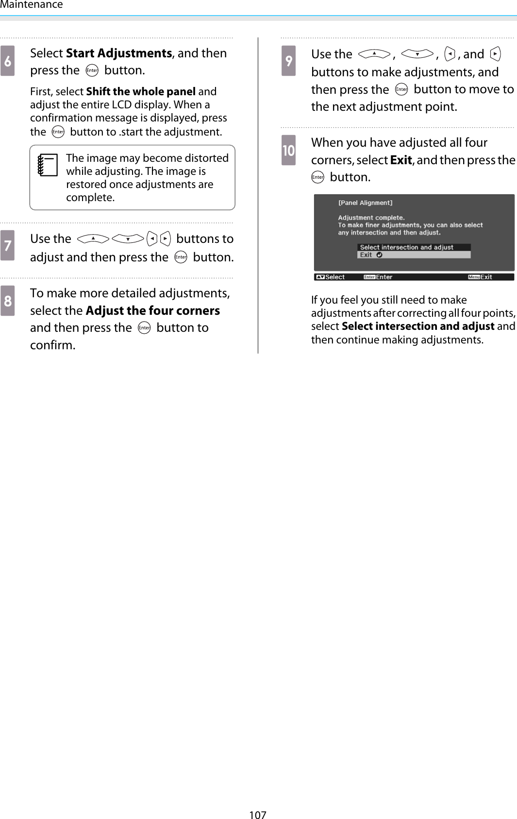 Maintenance107fSelect Start Adjustments, and thenpress the   button.First, select Shift the whole panel andadjust the entire LCD display. When aconfirmation message is displayed, pressthe   button to .start the adjustment.cThe image may become distortedwhile adjusting. The image isrestored once adjustments arecomplete.gUse the   buttons toadjust and then press the   button.hTo make more detailed adjustments,select the Adjust the four cornersand then press the   button toconfirm.iUse the  ,  ,  , and buttons to make adjustments, andthen press the   button to move tothe next adjustment point.jWhen you have adjusted all fourcorners, select Exit, and then press the button.If you feel you still need to makeadjustments after correcting all four points,select Select intersection and adjust andthen continue making adjustments.