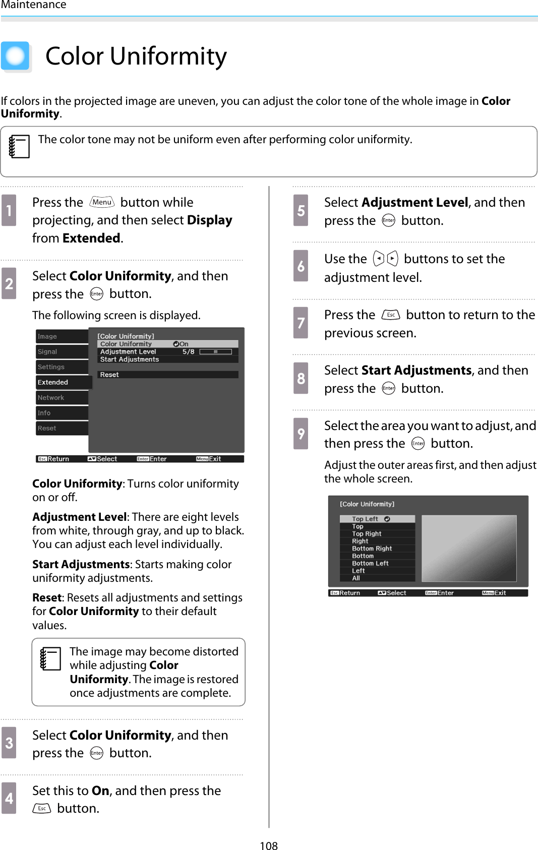 Maintenance108Color UniformityIf colors in the projected image are uneven, you can adjust the color tone of the whole image in ColorUniformity.cThe color tone may not be uniform even after performing color uniformity.aPress the   button whileprojecting, and then select Displayfrom Extended.bSelect Color Uniformity, and thenpress the   button.The following screen is displayed.Color Uniformity: Turns color uniformityon or off.Adjustment Level: There are eight levelsfrom white, through gray, and up to black.You can adjust each level individually.Start Adjustments: Starts making coloruniformity adjustments.Reset: Resets all adjustments and settingsfor Color Uniformity to their defaultvalues.cThe image may become distortedwhile adjusting ColorUniformity. The image is restoredonce adjustments are complete.cSelect Color Uniformity, and thenpress the   button.dSet this to On, and then press the button.eSelect Adjustment Level, and thenpress the   button.fUse the   buttons to set theadjustment level.gPress the   button to return to theprevious screen.hSelect Start Adjustments, and thenpress the   button.iSelect the area you want to adjust, andthen press the   button.Adjust the outer areas first, and then adjustthe whole screen.